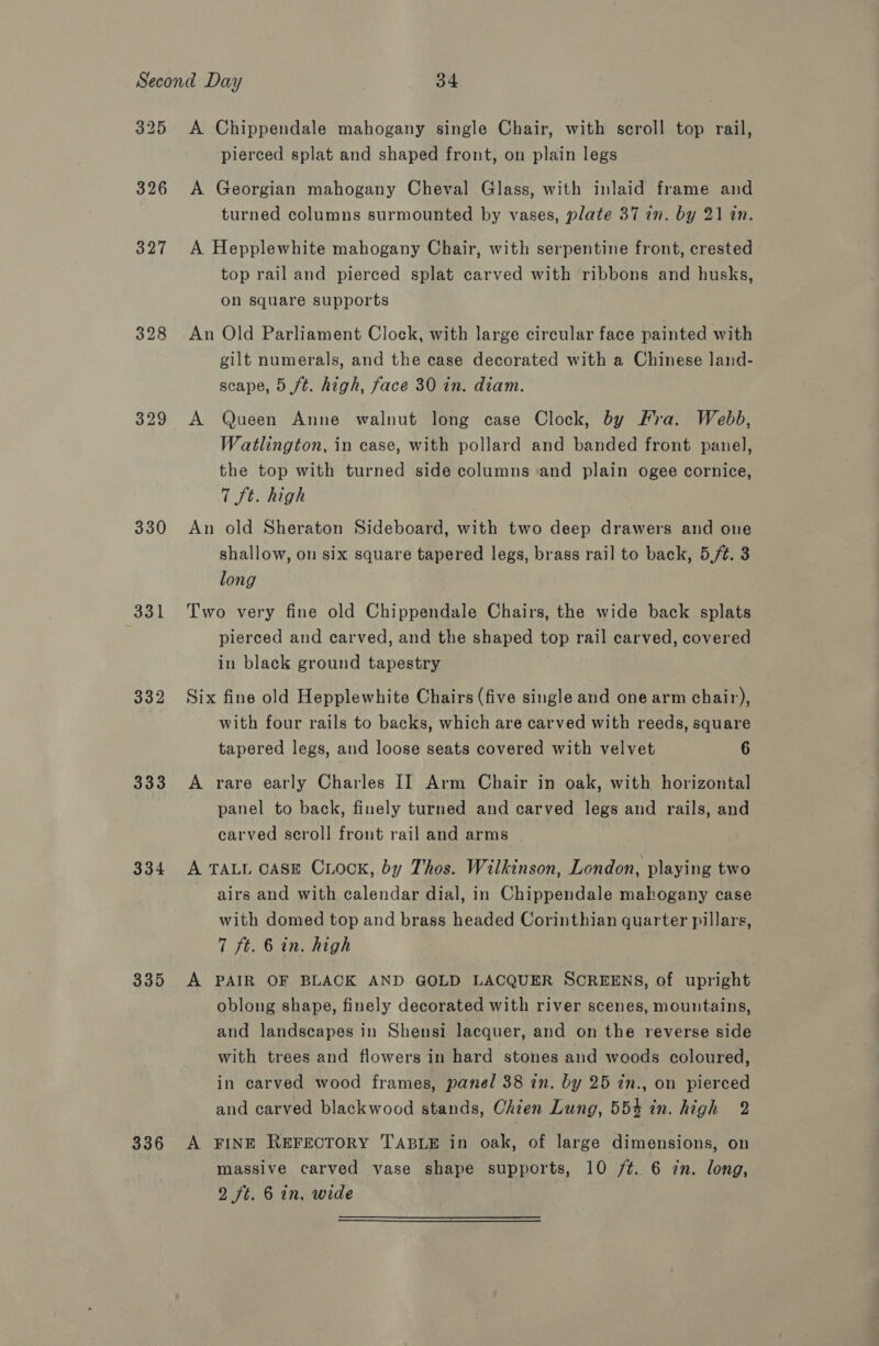 325 326 327 329 330 (331 332 333 334 335 336 A Chippendale mahogany single Chair, with scroll top rail, pierced splat and shaped front, on plain legs A Georgian mahogany Cheval Glass, with inlaid frame and turned columns surmounted by vases, plate 37 in. by 21 an. A Hepplewhite mahogany Chair, with serpentine front, crested top rail and pierced splat carved with ribbons and husks, on square supports An Old Parliament Clock, with large circular face painted with gilt numerals, and the case decorated with a Chinese land- scape, 5 ft. high, face 30 in. diam. A Queen Anne walnut long case Clock, by Fira. Webb, Watlington, in case, with pollard and banded front panel, the top with turned side columns and plain ogee cornice, 7 St. high An old Sheraton Sideboard, with two deep drawers and one shallow, on six square tapered legs, brass rail to back, 5,/¢. 3 long Two very fine old Chippendale Chairs, the wide back splats pierced and carved, and the shaped top rail carved, covered in black ground tapestry Six fine old Hepplewhite Chairs (five single and one arm chair), with four rails to backs, which are carved with reeds, square tapered legs, and loose seats covered with velvet 6 A rare early Charles II Arm Chair in oak, with horizontal panel to back, finely turned and carved legs and rails, and carved scroll front rail and arms A TALL case Crook, by Thos. Wilkinson, London, playing two airs and with calendar dial, in Chippendale mahogany case with domed top and brass headed Corinthian quarter pillars, 7 ft. 6 in. high A PAIR OF BLACK AND GOLD LACQUER SCREENS, of upright oblong shape, finely decorated with river scenes, mountains, and landscapes in Shensi lacquer, and on the reverse side with trees and flowers in hard stones and woods coloured, in carved wood frames, panel 38 in. by 25 in., on pierced and carved blackwood stands, Chien Lung, 55% in. high 2 A FINE REFECTORY TABLE in oak, of large dimensions, on massive carved vase shape supports, 10 /¢. 6 in. long,
