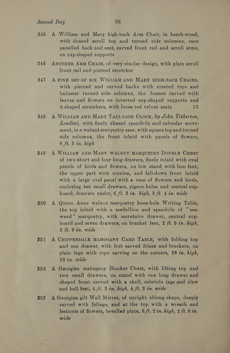 345 346 347 348 349 350 351 352 353 A William and Mary high-back Arm Chair, in beech-wood, with domed scroll top and turned side columns, cane panelled back and seat, carved front rail and scroll arms, on cup-shaped supports ANOTHER ARM CHAIR, of very similar design, with plain scroll front rail and pierced stretcher A FINE SET OF SIX WILLIAM AND MARY HIGH-BACK CHAIRS, with pierced and carved backs with crested tops and baluster turned side columns, the frames carved with leaves and flowers on inverted cup-shaped supports and x-shaped stretchers, with loose red velvet seats 12 A WILLIAM AND Mary TALL-CASE CxLock, by John Titherton, Londini, with finely chased spandrils and calendar move- ment, in a walnut marquetry case, with square top and turned side columns, the front inlaid with panels of flowers, 6 ft. 5 in. high A WILLIAM AND MARY WALNUT MARQUETRY DOUBLE CHEST of two short and four long drawers, finely inlaid with oval panels of birds and flowers, on low stand with bun feet, the upper part with cornice, and fall-down front inlaid with a large oval panel with a vase of flowers and birds, enclosing ten small drawers, pigeon-holes and central cup- board, drawers under, 6 ft. 3 in. high, 3 (ft. 4 in. wide A Queen Anne walnut marquetry knee-hole Writing Table, the top inlaid with a medallion and spandrils of “‘sea- weed” marquetry, with secretaire drawer, central cup- board and seven drawers, on bracket feet, 2 /¢. 9 in. high, 2 ft. 9 in. wide A CHIPPENDALE MAHOGANY CARD TABLE, with folding top and one drawer, with fret carved frieze and brackets, on plain legs with rope carving on the corners, 28 zn. high, 32 in. wide A Georgian mahogany Blanket Chest, with lifting top and two small drawers, on stand with one long drawer and shaped front carved with a shell, cabriole legs and claw and ball feet, 4./¢. 2 in. high, 4 ft. 2 in. wide A Georgian gilt Wall Mirror, of upright oblong shape, deeply carved with foliage, and at the top with a wreath and festoons of flowers, bevelled plate, 6,/¢.2 in. high, 2 ft. 8 in. wide