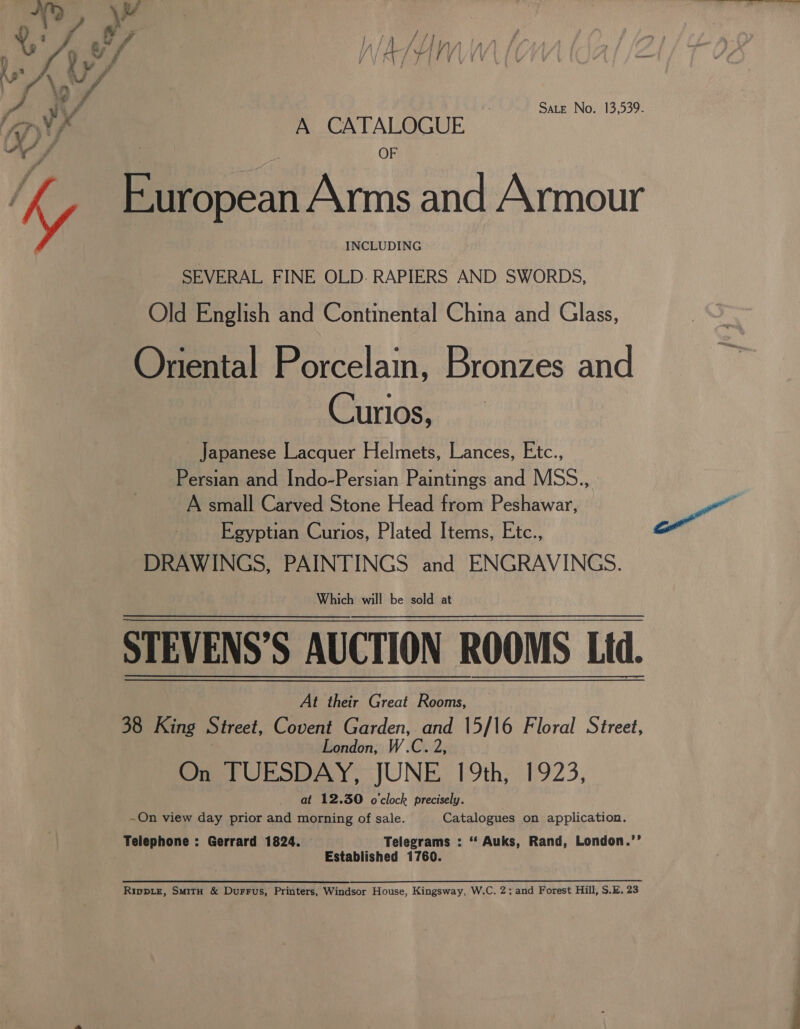 “phe a sia — y ‘ 4 y a ae / L ys \ a? A tf | Sate No. 13,539. Ay, A CATALOGUE as f iy scien Bonn and Armour INCLUDING SEVERAL FINE OLD. RAPIERS AND SWORDS, Old English and Continental China and Glass, Oriental Porcelain, Bronzes and Curios, Japanese Lacquer Helmets, Lances, Etc., Persian and Indo-Persian Paintings and MSS., . A small Carved Stone Head from Peshawar, y. Egyptian Curios, Plated Items, Etc., a DRAWINGS, PAINTINGS and ENGRAVINGS. Which will be sold at STEVENS’S AUCTION ROOMS Lid. At their Great Rooms, 38 King Street, Covent Garden, rie 15/16 Floral Street, London, One tUESDAY, JUNE 19th, 1923, _ at 12.30 o'clock precisely. ~On view day prior and morning of sale. Catalogues on application. Telephone : Gerrard 1824. Telegrams : “ Auks, Rand, London.’’ Established 1760. Rippie, Smith &amp; Durrus, Printers, Windsor House, Kingsway, W.C. 2; and Forest Hill, S.E. 23