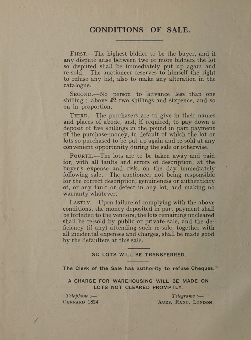 CONDITIONS OF SALE. First.—The highest bidder to be the buyer, and it any dispute arise between two or more bidders the lot so disputed shall be immediately put up again and re-sold. The auctioneer reserves to himself the right to refuse any bid, also to make any alteration in the catalogue. SECOND.—No person to advance less than one shilling ; above £2 two shillings and sixpence, and so on in proportion. THIRD.—The purchasers are to give in their names and places of abode, and, if required, to pay down a deposit of five shillings in the pound in part payment of the purchase-money, in default of which the lot or lots so purchased to be put up again and re-sold at any convenient opportunity during the sale or otherwise. FouRTH.—The lots are to be taken away and paid for, with all faults and errors of description, at the buyer’s expense and risk, on the day immediately following sale. The auctioneer not being responsible for the correct description, genuineness or authenticity of, or any fault or defect in any lot, and making no warranty whatever. LastTLy.—Upon failure of complying with the above conditions, the money deposited in part payment shall be forfeited to the vendors, the lots remaining uncleared shall be re-sold by public or private sale, and the de- ficiency (if any) attending such re-sale, together with all incidental expenses and charges, shall be made good by the defaulters at this sale. NO LOTS WILL BE TRANSFERRED. The Clerk of the Sale has authority to refuse Cheques. ~  A CHARGE FOR WAREHOUSING WILL BE MADE ON LOTS NOT CLEARED PROMPTLY. Telephone :— Telegrams :— GERRARD 1824 AuKS, RAND, LONDON.