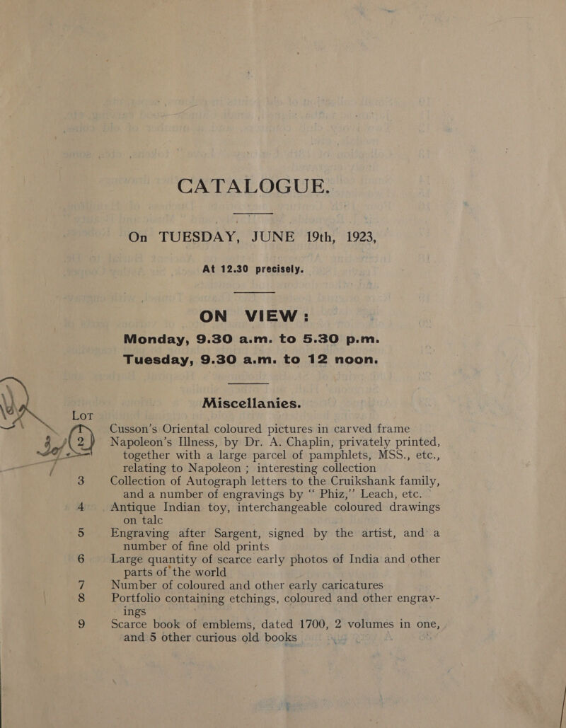  CATALOGUE. On TUESDAY, JUNE 19th, 1923, At 12.30 precisely.  ON VIEW: Monday, 9.30 a.m. to 5.30 p.m. Tuesday, 9.30 a.m. to 12 noon.  Miscellanies. Napoleon’s Illness, by Dr. A. Chaplin, privately printed, together with a large parcel of pamphlets, MSS., etc., relating to Napoleon ; interesting collection Collection of Autograph letters to the Cruikshank family, and a number of engravings by “ Phiz,’’ Leach, etc. © Antique Indian toy, interchangeable coloured drawings on talc Engraving after Sargent, signed by the artist, and a number of fine old prints Large quantity of scarce early photos of India and other parts of the world Number of coloured and other early caricatures Portfolio containing etchings, coloured and other engrav- ings Scarce book of emblems, dated 1700, 2 volumes in one, and 5 other curious old books