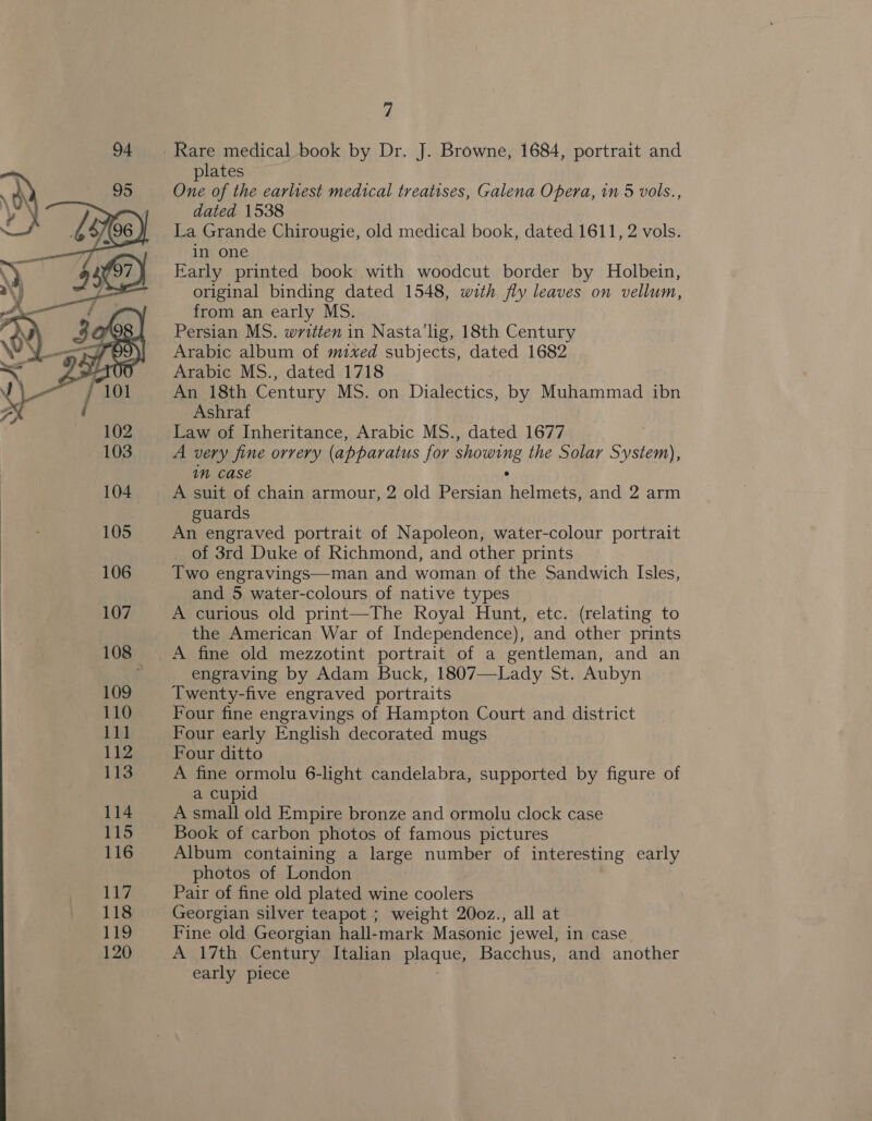   plates One of the earliest medical treatises, Galena Opera, in 5 vols., dated 1538 | La Grande Chirougie, old medical book, dated 1611, 2 vols. in one Early printed book with woodcut border by Holbein, original binding dated 1548, with fly leaves on vellum, from an early MS. Persian MS. written in Nasta'lig, 18th Century Arabic album of mixed subjects, dated 1682 Arabic MS., dated 1718 An 18th Century MS. on Dialectics, by Muhammad ibn Ashraf Law of Inheritance, Arabic MS., dated 1677 A very fine orrery (apparatus for showing the Solar System), im Case . A suit of chain armour, 2 old Persian helmets, and 2 arm guards bes An engraved portrait of Napoleon, water-colour portrait _ of 3rd Duke of Richmond, and other prints Two engravings—man and woman of the Sandwich Isles, and 5 water-colours of native types A curious old print—The Royal Hunt, etc. (relating to the American War of Independence), and other prints A fine old mezzotint portrait of a gentleman, and an engraving by Adam Buck, 1807—Lady St. Aubyn Twenty-five engraved portraits Four fine engravings of Hampton Court and district Four early English decorated mugs Four ditto A fine ormolu 6-light candelabra, supported by figure of a cupid A small old Empire bronze and ormolu clock case Book of carbon photos of famous pictures Album containing a large number of interesting early photos of London Pair of fine old plated wine coolers Georgian silver teapot ; weight 20oz., all at Fine old Georgian hall-mark Masonic jewel, in case A 17th Century Italian plaque, Bacchus, and another early piece