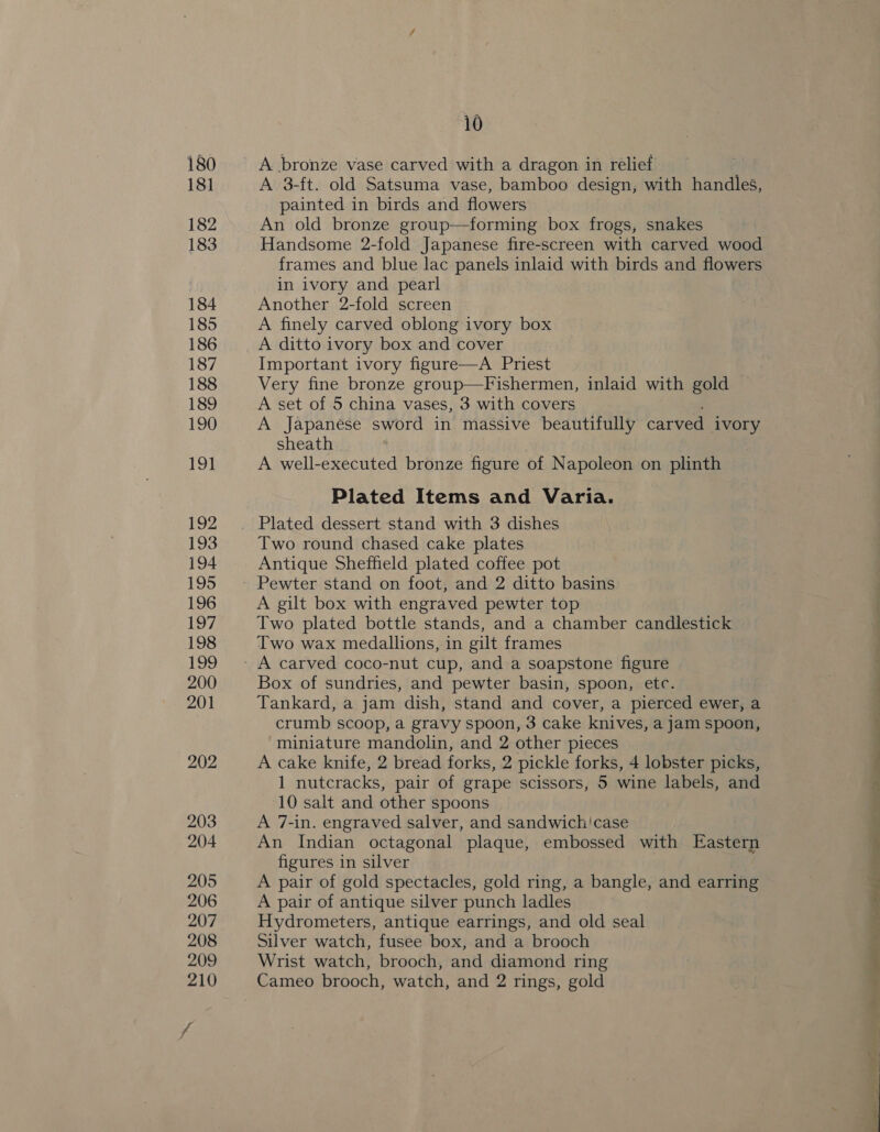A bronze vase carved with a dragon in relief A 3-ft. old Satsuma vase, bamboo design, with handles, painted in birds and flowers An old bronze group—forming box frogs, snakes Handsome 2-fold Japanese fire-screen with carved wood frames and blue lac panels inlaid with birds and flowers in ivory and pearl Another 2-fold screen A finely carved oblong ivory box A ditto ivory box and cover Important ivory figure—A Priest Very fine bronze group—Fishermen, inlaid with gold A set of 5 china vases, 3 with covers A Japanese sword in massive beautifully carved 1VOry sheath A well-executed bronze figure of Napoleon on plinth Plated Items and Varia. Two round chased cake plates Antique Sheffield plated coffee pot A gilt box with engraved pewter top Two plated bottle stands, and a chamber candlestick Two wax medallions, in gilt frames Box of sundries, and pewter basin, spoon, etc. Tankard, a jam dish, stand and cover, a pierced ewer, a crumb scoop, a gravy spoon, 3 cake knives, a jam spoon, “miniature mandolin, and 2 other pieces A cake knife, 2 bread forks, 2 pickle forks, 4 lobster picks, 1 nutcracks, pair of grape scissors, 5 wine labels, and 10 salt and other spoons A 7-in. engraved salver, and sandwich'case An Indian octagonal plaque, embossed with Eastern figures in silver A pair of gold spectacles, gold ring, a bangle, and earring A pair of antique silver punch ladles Hydrometers, antique earrings, and old seal Silver watch, fusee box, and a brooch Wrist watch, brooch, and diamond ring Cameo brooch, watch, and 2 rings, gold