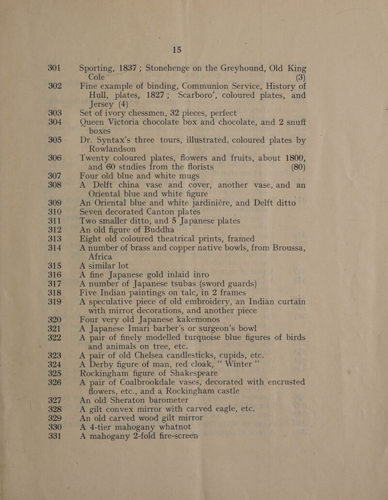 301 302 303 304 305 306 308 309 310 311 312 313 314 315 316 317 318 319 320 321 322 323 324 325 326 327 328 329 330 331 15 Sporting, 1837 ; Stonehenge on the Greyhound, Old King Cole” 3 Fine example of binding, Communion Service, History ot Hull, plates, 1827; Scarboro’, coloured plates, and Jersey (4) Set of ivory chessmen, 32 pieces, perfect Queen Victoria chocolate box and chocolate, and 2 snuff boxes Dr. Syntax’s three tours, illustrated, coloured plates by Rowlandson Twenty coloured plates, flowers and fruits, about 1800, and 60 studies from the florists (80) Four old blue and white mugs A Delft china vase and cover, another vase, and an Oriental blue and white figure An Oriental blue and white jardiniére, and Delft ditto | Seven decorated Canton plates Two smaller ditto, and 5 Japanese plates An old figure of Buddha Eight old coloured theatrical prints, framed A number of brass and copper native bowls, from Broussa, Africa A similar lot A fine Japanese gold inlaid inro A number of Japanese tsubas (sword guards) Five Indian paintings on talc, in 2 frames A speculative piece of old embroidery, an Indian curtain with mirror decorations, and another piece Four very old Japanese kakemonos | A Japanese Imari barber’s or surgeon’s bowl A pair of finely modelled turquoise blue figures of birds - and animals on tree, etc. _ A pair of old Chelsea candlesticks, cupids, etc. A Derby figure of man, red cloak, “ Winter ”’ Rockingham figure of Shakespeare A pair of Coalbrookdale vases, decorated with encrusted flowers, etc., and a Rockingham castle An old Sheraton barometer A gilt convex mirror with carved eagle, etc. An old carved wood gilt mirror A 4-tier mahogany whatnot A mahogany 2-fold fire-screen