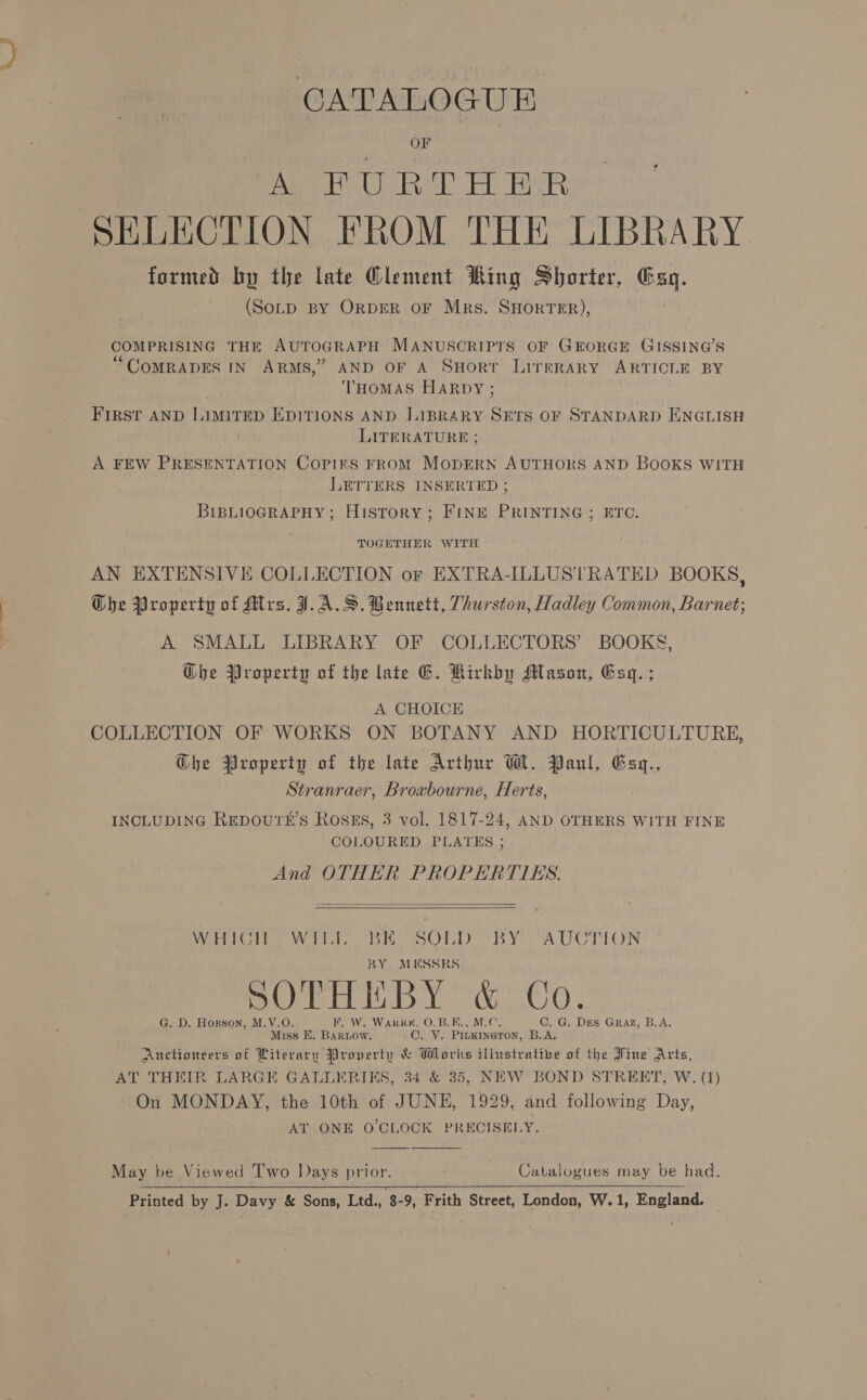 OF A FURTHER SHLECTION FROM THE LIBRARY formed by the late Clement Ring Shorter, vai (SoLp BY ORDER OF Mrs. SHORTER), | COMPRISING THE AUTOGRAPH MANUSCRIPTS OF GEORGE GISSING’S “CoMRADES IN ARMS,” AND OF A SHort LirgsRarRY ARTICLE BY THOMAS HARDY ; First AND LimiITED EDITIONS AND LIBRARY SETS OF STANDARD ENGLISH LITERATURE ; | A FEW PRESENTATION Copirs FROM MODERN AUTHORS AND BOOKS WITH LETTERS INSERTED ; BIBLIOGRAPHY; History; FinE PRINTING ; ETC. TOGETHER WITH AN EXTENSIVE COLLECTION or EXTRA-ILLUSTRATED BOOKS, OGhe Property of Mrs. J.A.S. Bennett, Thurston, Hadley Common, Barnet; A SMALL LIBRARY OF COLLECTORS’ BOOKS, Che Property of the late G. Kirkby Mason, Eq. ; A CHOICE COLLECTION OF WORKS ON BOTANY AND HORTICULTURE, Ghe Property of the late Arthur Wl. Paul, Eax., Stranraer, Broxbourne, Herts, INCLUDING REDOU'TE’S ROSES, 3 vol. 1817-24, AND OTHERS WITH FINE COLOURED PLATES ; And OTHER PROPERTIES.   Meat is ti tay by) AU LCN BY MESSRS. SOTHEBY &amp; Co. . D. Hogson, M.V.O W. WARRK, O.B.F., M.C. C. G. Des Graz, B.A, Miss E. miaito! OVE PILKINGTON, B.A. Anctioneers of Literary Property &amp; Wlorks illustrative of the Fine Arts, AT THEIR LARGE GALLERIES, 34 &amp; 35, NEW BOND STREET, W. (1) On MONDAY, the 10th of JUNE, 1929, and following Day, AT ONE O'CLOCK PRECISELY.  May be Viewed Two Days prior. Catalogues may be had, Printed by J. Davy &amp; Sons, Ltd., 8-9, Frith Street, London, W.1, England. 