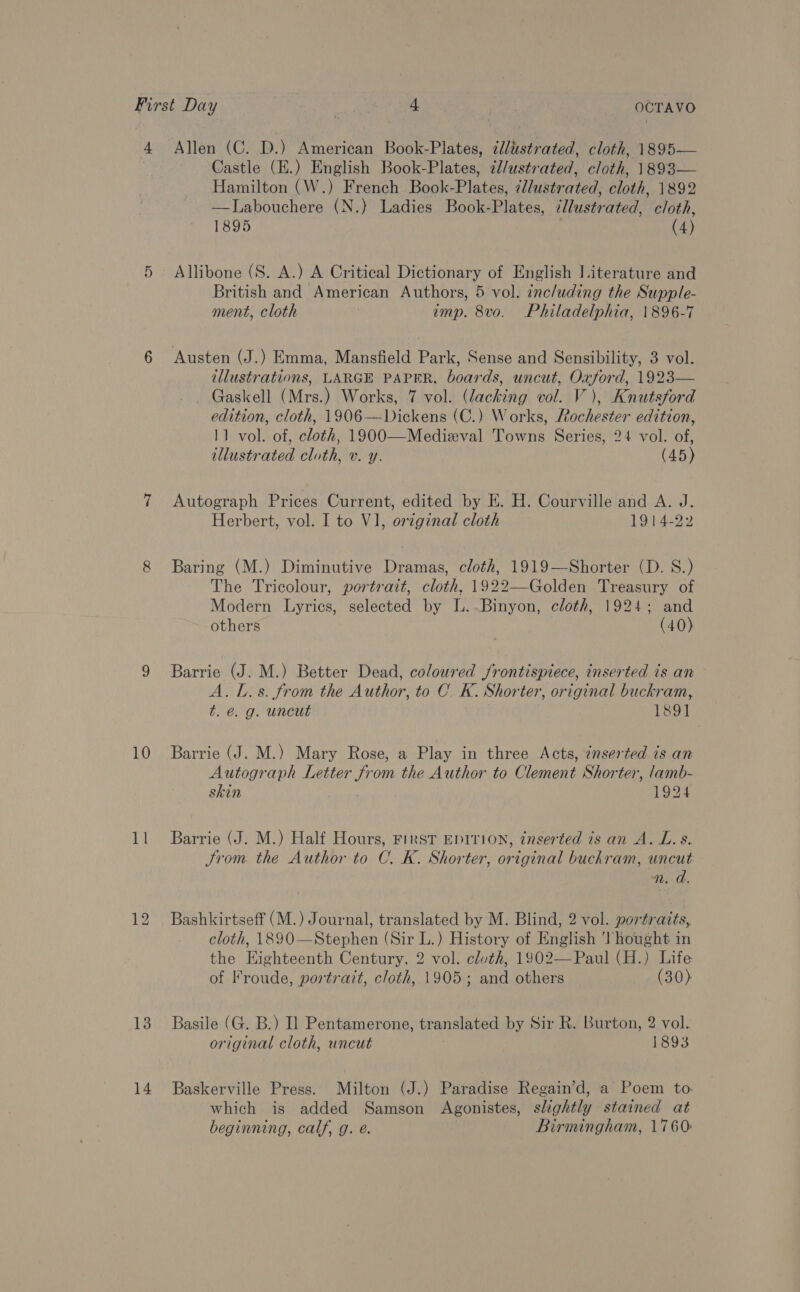 4 10 11 13 14 Allen (C. D.) American Book-Plates, ¢llustrated, cloth, 1895— Castle (E.) English Book-Plates, 7l/ustrated, cloth, 1893— Hamilton (W.) French Book-Plates, ¢l/ustrated, cloth, 1892 —lLabouchere (N.} Ladies Book-Plates, ¢lustrated, cloth, 1895 | (4) British and American Authors, 5 vol. including the Supple- ment, cloth } imp. 8vo. Philadelphia, 1896-7 Austen (J.) Emma, Mansfield Park, Sense and Sensibility, 3 vol. illustrations, LARGE PAPER, boards, uncut, Oxford, 1923— Gaskell (Mrs.) Works, 7 vol. (lacking vol. V), Knutsford edition, cloth, 1906—Dickens (C.) Works, Rochester edition, 11 vol. of, cloth, 1900—Medizval Towns Series, 24 vol. of, illustrated cloth, v. y. (45) Autograph Prices Current, edited by E. H. Courville and A. J. Herbert, vol. I to VJ, original cloth 1914-22 Baring (M.) Diminutive Dramas, cloth, 1919—Shorter (D. S.) The Tricolour, portrait, cloth, 1922—Golden Treasury of Modern Lyrics, selected by L..Binyon, cloth, 1924; and others (40) Barrie (J. M.) Better Dead, coloured /rontispiece, inserted is an A.L.s. from the Author, to C.K. Shorter, original buckram, t. é@. g. uncut eee Barrie (J. M.) Mary Rose, a Play in three Acts, ¢nserted ts an Autograph Letter from the Author to Clement Shorter, lamb- skin | 1924 Barrie (J. M.) Half Hours, First EDITION, inserted is an A. L.s. Srom. the Author to C. K. Shorter, original buchram, uncut Bashkirtseff (M.) Journal, translated by M. Blind, 2 vol. portrazts, cloth, 1890—Stephen (Sir L.) History of English Thought in the Highteenth Century, 2 vol. cluth, 1902—Paul (H.) Life of Froude, portrait, cloth, 1905; and others (30) Basile (G. B:) Il Pentamerone, translated by Sir R. Burton, 2 vol. original cloth, uncut 1893 Baskerville Press. Milton (J.) Paradise Regain’d, a Poem to which is added Samson Agonistes, slightly stained at beginning, calf, g. e. Birmingham, 1760