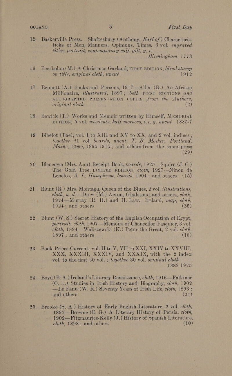 16 17 18 19 24 ticks of Men, Manners, Opinions, Times, 3 vol. engraved titles, portrait, contemporary calf gilt, y. e. Birmingham, 1773 Beerbohm (M.) A Christmas Garland, FIRST EDITION, blind stamp on title, original cloth, uncut 1912 Bennett (A.) Books and Persons, 1917—Allen (G.) An African Millionaire, 2dlustrated, 1897; both ¥iRST EDITIONS and AUTOGRAPHED PRESENTATION COPIES from the Authors, original cloth (2) Bewick (T.) Works and Memoir written by Himself, MemoriaAL EDITION, 5 vol. woodcuts, half morocco, t.e.g. uncut 1885-7 Bibelot (lhe), vol. I to XIII and XV to XX, and 2 vol. indices ; together 21 vol. boards, uncut, T. B. Mosher, Portland, Maine, 12me, 1895-1915; and others from the same press (29) Blencowe (Mrs. Ann) Receipt Book, boards, 1925—Squire (J. C.) The Gold Tree, LIMITED EDITION, cloth, 1927-—Ninon de Lenclos, A: L. Humphreys, boards, 1904; and others (15) Blunt (R.) Mrs. Montagu, Queen of the. Blues, 2 vol. ¢//ustrations, cloth, n. d.—Drew (M.) Acton, Gladstone, and others, cloth, 1924—Murray (R. H.) and H. Law. Ireland, map, cloth, 1924; and others (35) Blunt (W.S.) Secret History of the English Occupation of Egypt, portrait, cloth, 1907—-Memoirs of Chancellor Pasquier, 3 vol. cloth, 1894—Waliszewski (K.) Peter the Great, 2 vol. cloth, 1897; and others _ (18) Book Prices Current, vol. Il to V, VII to XXI, XXIV to XXVIII, XXX, XXXII, XXXIV, and XXXIX, with the 2 index vol. to the first 20 vol. ; together 30 vol. original cloth 1889-1925 Boyd (HE. A.) Ireland’s Literary Renaissance, cloth, 1916—Falkiner (C. I..) Studies in Irish History and Biography, cloth, 1902 —lLe Fanu (W. R.) Seventy Years of Irish Life, cloth, 1893 ; and others (24) Brooke (S. A.) History of Early English Literature, 2 vol. cloth, 1892— Browne (E. G.) A Literary History of Persia, cloth, -1902—Fitzmaurice-Kelly (J.) History of Spanish Literature, cloth, 1898; and others (10)