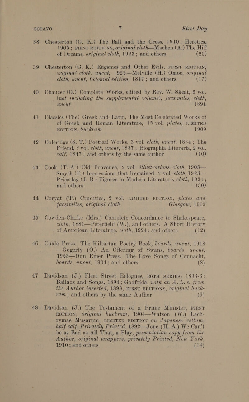 38 39 40 4] 42 43 44 45 46 47 48 Chesterton (G. K.) The Ball and the Cross, 1910; Heretics, 1905 ; FIRST EDITIONS, original cloth—Machen (A.) The Hill of Dreams, original cloth, 1923; and others (20) Chesterton (G. K.) Eugenics and Other Evils, First kpITION, origina! cloth. uncut, 1922—Melville (H.) Omoo, or/ginal cloth, uncut, Colonial edition, 1847; and others (17) Chaucer (G.) Complete Works, edited by Rev. W. Skeat, 6 vol. (not including the supplemental volume), facsimiles, cloth, uncut 1894 Classics (The) Greek and Latin, The Most Celebrated Works of of Greek and Roman Literature, 15 vol. plates, LIMITED EDITION, buckram 1909 Coleridge (S. T.) Poetical Works, 3 vol. cloth, uncut, 1834; The Friend, ° vol. cloth, uncut, 1837; Biographia Literaria, 2 vol. calf, 1847 ; and others by the same author (10) Cook (T. A.) Old Provence, 2 vol. dlustrations, cloth, 1905— Smyth (E.) Impressions that Kemained, ” vol. cloth, 1923— Priestley (J. B.) Figures in Modern Literature, cloth, 1924; and others (30) Coryat (T.) Crudities, 2 vol. tmmrrep rpition, plates and facsimiles, original cloth Glasgow, 1905 Cowden-Clarke (Mrs.) Complete Concordance to Shakespeare, cloth, 1881—Peterfield (W.), and others. A Short History of American Literature, cloth, 1924; and others (12) Cuala Press. The Kiltartan Poetry Book, boards, uncut, 1918 —Gogerty (O.) An Offering of Swans, boards, uncut, 1923—Dun Emer Press. The Love Songs of Connacht, boards, uncut, 1904; and others (8) Davidson (J.) Fleet Street Eclogues, BoTH SERIES; 1893-6; Ballads and Songs, 1894; Godfrida, with an A. L. s. from the Author inserted, 1898, FIRST EDITIONS, original buck- ram; and others by the same Author (9) Davidson (J.) The Testament of a Prime Minister, FIRST EDITION, original buckram, 1904—Watson (W.) Lach- rymae Musarum, LIMITED EDITION on Japanese vellum, half calf, Privately Printed, 1892—Jone (H. A.) We Can’t be as Bad as All That, a Play, presentation copy from the Author, original wrappers, privately Printed, New York,