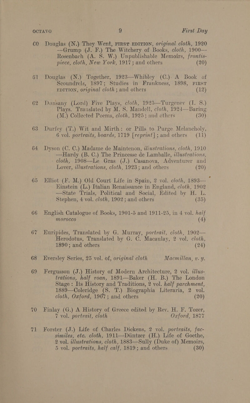 C0 of 63 64 66 67 68 69 70 re! Douglas (N.) They Went, FIRST EDITION, original cloth, 1920 —Grump (J. F.) The Witchery of Books, cloth, 1900—- Rosenbach (A. S. W.) Unpublishable Memoirs, frontis- piece, cloth, New York, 1917; and others (20) Douglas (N.) Together, 1923—Whibley (C.): A Book of Scoundrels, 189%; Studies in Frankness, 1898, FIRST EDITION, original cloth ; and others (12) Dunsany (Lord) Five Plays, cloth, 1925—Turgenev (I. S.) Plays. Translated by M. S. Mandell, cloth, 1924—Baring (M.) Collected Poems, cloth, 1925; and others (50) Durfey (T.) Wit and Mirth: or Pills to Purge Melancholy, 6 vol. portraits, boards, 1719 [reprint]; and others (11) Dyson (C. C.) Madame de Maintenon, diustrations, cloth, 1910 —Hardy (B. C.) The Princesse de Lamballe, illustrations, - cloth, 1908—Le Gras (J.) Casanova, Adventurer and Lover, illustrations, cloth, 1923; and others (20) Elliot (F. M.) Old Court Life in Spain, 2 vol. cloth, 1893— : Kinstein (L.) Italian Renaissance in England, cloth, 1902 —State Trials, Political. and Social, Edited by H. L. Stephen, 4 vol. cloth, 1902; and others (35) English Catalogue of Books, 1901-5 and 1911-25, in 4 vol. haif morocco | (4) Euripides, Translated by G. Murray, portrait, cloth, 1902— Herodotus, Translated by G. C. Macaulay, 2 vol. cloth, 1890; and others 7 (24) Eversley Series, 25 vol. of, original cloth Macmillan, v. y. Fergusson (J.) History of Modern Architecture, 2 vol. tlus- trations, half roan, 1891—Baker (H. B.) The London Stage : Its History and Traditions, 2 vol. half parchment, 1889—Coleridge (S. T.) Biographia Literaria, 2 vol. cloth, Oxford, 1907; and others (20) Finlay (G.) A History of Greece edited by Rev. H. F. Tozer, 7 vol. portrait, cloth — | Oxford, 1877 Forster (J.) Life of Charles Dickens, 2 vol. portraits, fac- similes, etc. cloth, 1911—Diintzer (H.) Life of Goethe, 2 vol. wlustrations, cloth, 1883—Sully (Duke of) Memoirs, 