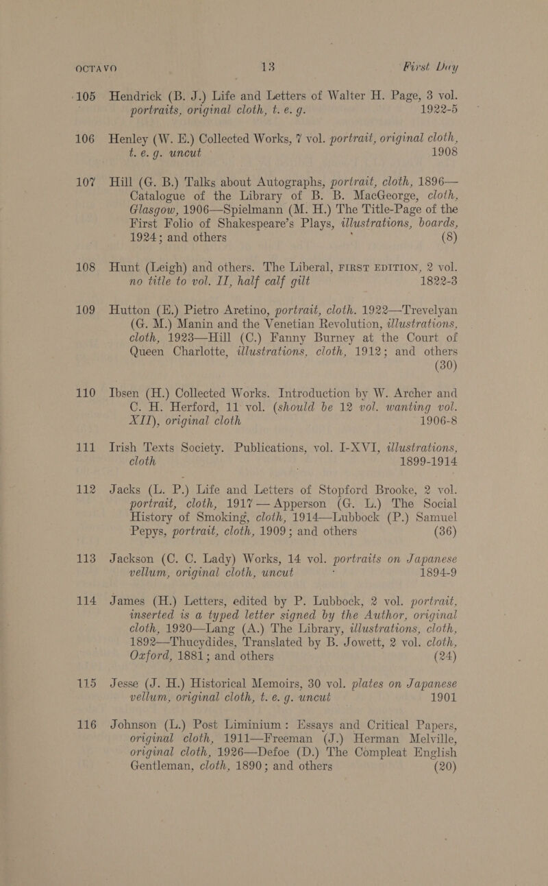 ‘105 106 107 108 109 110 ig 112 113 114 115 116 Hendrick (B. J.) Life and Letters of Walter H. Page, 3 vol. portraits, original cloth, t. e. g. 1922-5 Henley (W. E.) Collected Works, 7 vol. portrait, original cloth, t.é@.g. uncut 1908 Hill (G. B.) Talks about Autographs, portrait, cloth, 1896— Catalogue of the Library of B. B. MacGeorge, cloth, Glasgow, 1906—Spielmann (M. H.) The Title-Page of the First Folio of Shakespeare’s Plays, illustrations, boards, 1924; and others (8) Hunt (Leigh) and others. The Liberal, First EDITION, 2 vol. no title to vol. II, half calf gut 1822-3 Hutton (.) Pietro Aretino, portrait, cloth. 1922—Trevelyan (G. M.) Manin and the Venetian Revolution, tlustrations, cloth, 1923—Hill (C.) Fanny Burney at the Court of Queen Charlotte, wlustrations, cloth, 1912; and others (30) Ibsen (H.) Collected Works. Introduction by W. Archer and C. H. Herford, 11 vol. (should be 12 vol. wanting vol. XII), original cloth 1906-8 Irish Texts Society. Publications, vol. I-X VI, «dlustrations, cloth | 1899-1914 Jacks (L. P.) Life and Letters of Stopford Brooke, 2 vol. portrait, cloth, 1917— Apperson (G. L.) The Social History of Smoking, cloth, 1914—-Lubbock (P.) Samuel Pepys, portrait, cloth, 1909; and others (36) Jackson (C. C. Lady) Works, 14 vol. portratis on Japanese vellum, original cloth, uncut 1894-9 James (H.) Letters, edited by P. Lubbock, 2 vol. portrait, unserted is a typed letter signed by the Author, original cloth, 1920—Lang (A.) The Library, tJlustrations, cloth, 1892—Thucydides, Translated by B. Jowett, 2 vol. cloth, Ozford, 1881; and others (24) Jesse (J. H.) Historical Memoirs, 30 vol. plates on Japanese vellum, original cloth, t. e.g. uncut — 1901 Johnson (L.) Post Liminium: Essays and Critical Papers, origimal cloth, 1911—Freeman (J.) Herman Melville, original cloth, 1926—Defoe (D.) The Compleat English