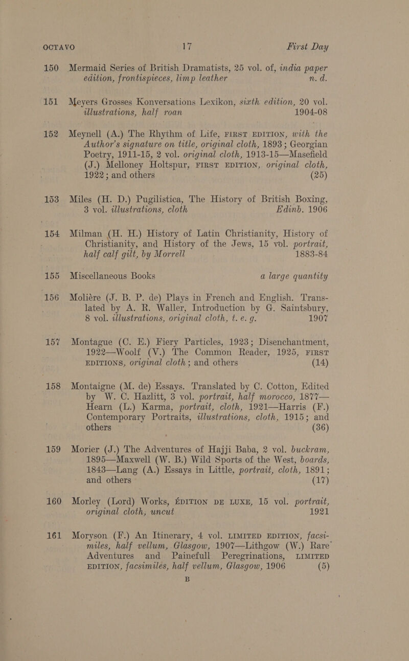 150 151 152 153 154 155 156 157 158 159 160 161 Mermaid Series of British Dramatists, 25 vol. of, india paper edition, frontispreces, limp leather n. d. Meyers Grosses Konversations Lexikon, sixth edition, 20 vol. illustrations, half roan 1904-08 Meynell (A.) The Rhythm of Life, FIRST EDITION, with the Author’s signature on title, original cloth, 1893; Georgian Poetry, 1911-15, 2 vol. original cloth, 1913-15—Masefield (J.) Melloney Holtspur, FIRST EDITION, original cloth, 1922; and others (25) Miles (H. D.) Pugilistica, The History of British Boxing, 3 vol. illustrations, cloth Edinb. 1906 Milman (H. H.) History of Latin Christianity, History of Christianity, and History of the Jews, 15 vol. portrait, half calf gilt, by Morrell 1883-84 Miscellaneous Books a large quantity Moliére (J. B. P. de) Plays in French and English. Trans- lated by A. R. Waller, Introduction by G. Saintsbury, 8 vol. illustrations, original cloth, t. e. g. 1907 Montague (C. EH.) Fiery Particles, 1923; Disenchantment, 1922—Woolf (V.) The Common Reader, 1925, First EDITIONS, original cloth ; and others (14) Montaigne (M. de) Essays. Translated by C. Cotton, Edited by W. C. Hazlitt, 3 vol. portrait, half morocco, 1877— Hearn (L.) Karma, portrait, cloth, 1921—Harris (F.) Contemporary Portraits, wlustrations, cloth, 1915; and others | | (36) Morier (J.) The Adventures of Hajji Baba, 2 vol. buckram, 1895—Maxwell (W. B.) Wild Sports of the West, boards, 1843—Lang (A.) Essays in Little, portrait, cloth, 1891; and others (17) Morley (Lord) Works, EDITION DE LUXE, 15 vol. portrart, original cloth, uncut 1921 Moryson (I*.) An Itinerary, 4 vol. LIMITED EDITION, facst- miles, half vellum, Glasgow, 190%7—Lithgow (W.) Rare’ Adventures and Painefull Peregrinations, LIMITED EDITION, facsimiles, half vellum, Glasgow, 1906 (5) B