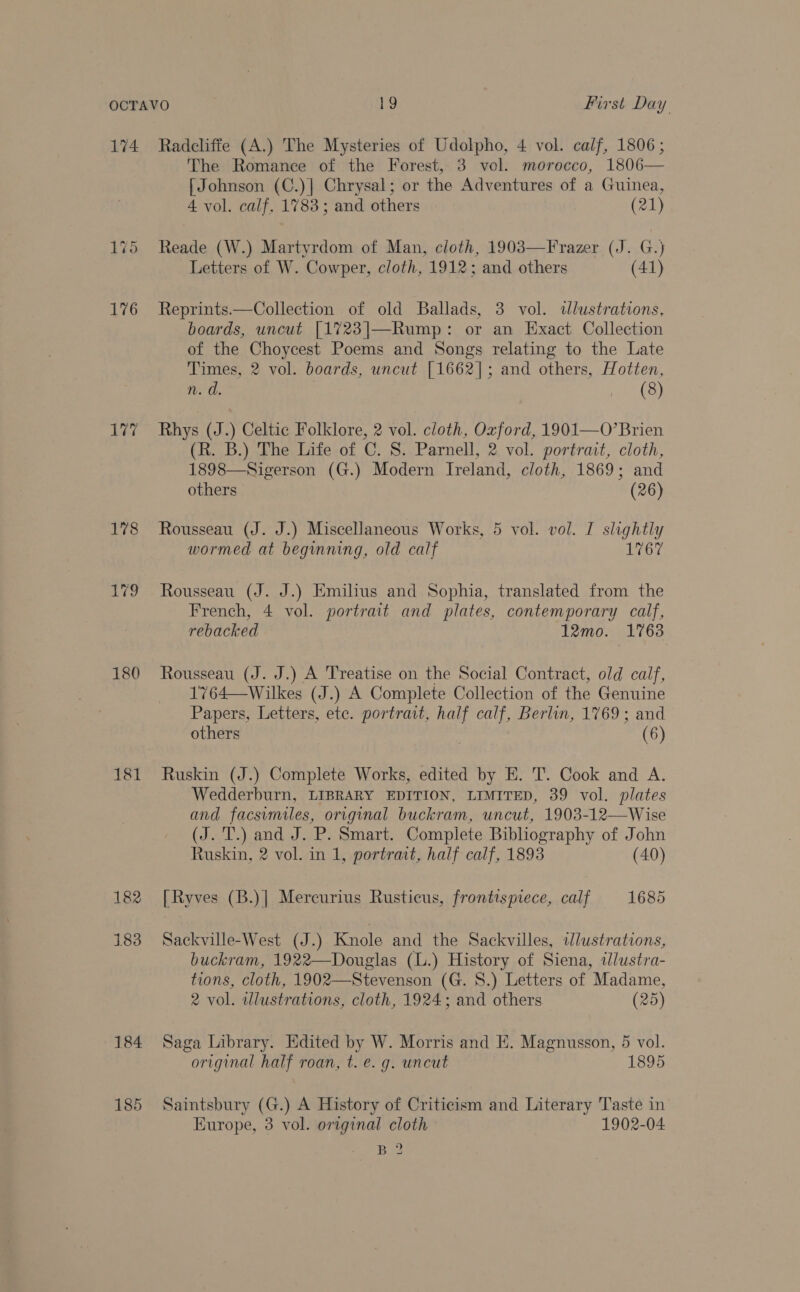 174 176 177 180 181 184 185 Radcliffe (A.) The Mysteries of Udolpho, 4 vol. calf, 1806 ; The Romance of the Forest, 3 vol. morocco, 1806— [Johnson (C.)| Chrysal; or the Adventures of a Guinea, 4 vol. calf, 1783; and others (21) Reade (W.) Martyrdom of Man, cloth, 1903—Frazer (J. G.) Letters of W. Cowper, cloth, 1912; and others (41) Reprints.—Collection of old Ballads, 3 vol. ddlustrations, boards, uncut [1723|]—Rump: or an Exact Collection of the Choycest Poems and Songs relating to the Late Times, 2 vol. boards, uncut [1662]; and others, Hotten, n. d. (8) Rhys (J.) Celtic Folklore, 2 vol. cloth, Oxford, 1901—O’Brien (R. B.) The Life of C. S. Parnell, 2 vol. portrait, cloth, 1898—Sigerson (G.) Modern Ireland, cloth, 1869; and others (26) Rousseau (J. J.) Miscellaneous Works, 5 vol. vol. I slightly wormed at beginning, old calf 1767 Rousseau (J. J.) Emilius and Sophia, translated from the French, 4 vol. portrait and plates, contemporary calf, rebacked 12mo. 1763 Rousseau (J. J.) A Treatise on the Social Contract, old calf, 1764—Wilkes (J.) A Complete Collection of the Genuine Papers, Letters, etc. portrait, half calf, Berlin, 1769; and others | (6) Ruskin (J.) Complete Works, edited by E. T. Cook and A. Wedderburn, LIBRARY EDITION, LIMITED, 39 vol. plates and facsimiles, original buckram, uncut, 1903-12—Wise (J. T.) and J. P. Smart. Complete Bibliography of John Ruskin, 2 vol. in 1, portrait, half calf, 1893 (40) [Ryves (B.)] Mercurius Rusticus, frontispiece, calf 1685 Sackville-West (J.) Kmole and the Sackvilles, idlustrations, buckram, 1922—Douglas (L.) History of Siena, ilustra- tions, cloth, 1902—Stevenson (G. 8.) Letters of Madame, 2 vol. illustrations, cloth, 1924; and others (25) Saga Library. Edited by W. Morris and E. Magnusson, 5 vol. original half roan, t. e. g. uncut 1895 Saintsbury (G.) A History of Criticism and Literary Taste in Europe, 3 vol. original cloth 1902-04 BRB?