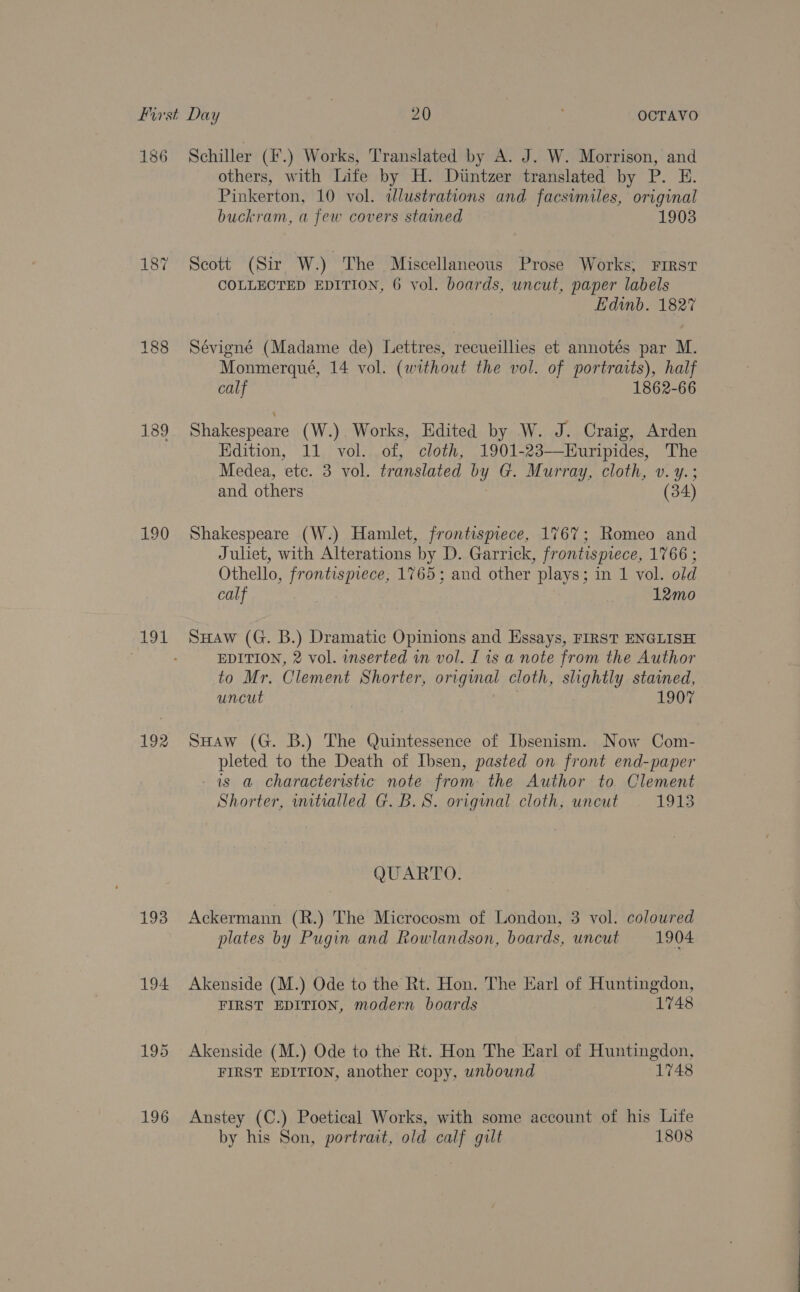 187 189 190 191 192 193 194 196 others, with Life by H. Diuntzer translated by P. E. Pinkerton, 10 vol. dlustrations and facsimiles, original buckram, a few covers stained 1903 Scott (Sir W.) The Miscellaneous Prose Works, First COLLECTED EDITION, 6 vol. boards, uncut, paper labels Edinb. 182% Sévigné (Madame de) Lettres, recueillies et annotés par M. Monmerqué, 14 vol. (without the vol. of portraits), half calf 1862-66 Shakespeare (W.). Works, Edited by W. J. Craig, Arden Edition, 11 vol. of, cloth, 1901-23—Huripides, The Medea, etc. 3 vol. translated by G. Murray, cloth, v. y.; and others (34) Shakespeare (W.) Hamlet, frontispiece, 1767; Romeo and Juliet, with Alterations by D. Garrick, frontispiece, 1766 ; Othello, frontispiece, 1765; and other plays; in 1 vol. old calf | 12mo SuHaw (G. B.) Dramatic Opinions and Hssays, FIRST ENGLISH EDITION, 2 vol. inserted in vol. I is a note from the Author to Mr. Clement Shorter, original cloth, slightly stained, uncut 1907 SHaw (G. B.) The Quintessence of Ibsenism. Now Com- pleted to the Death of Ibsen, pasted on front end-paper - is a characteristic note from: the Author to. Clement Shorter, intralled G. B.S. original cloth, uncut Rey Bs BOOAR TO: Ackermann (R.) The Microcosm of London, 3 vol. coloured plates by Pugin and Rowlandson, boards, uncut 1904 Akenside (M.) Ode to the Rt. Hon. The Earl of Huntingdon, FIRST EDITION, modern boards 1748 Akenside (M.) Ode to the Rt. Hon The Earl of Huntingdon, FIRST EDITION, another copy, unbound 1748 Anstey (C.) Poetical Works, with some account of his Life by his Son, portrait, old calf gilt 1808