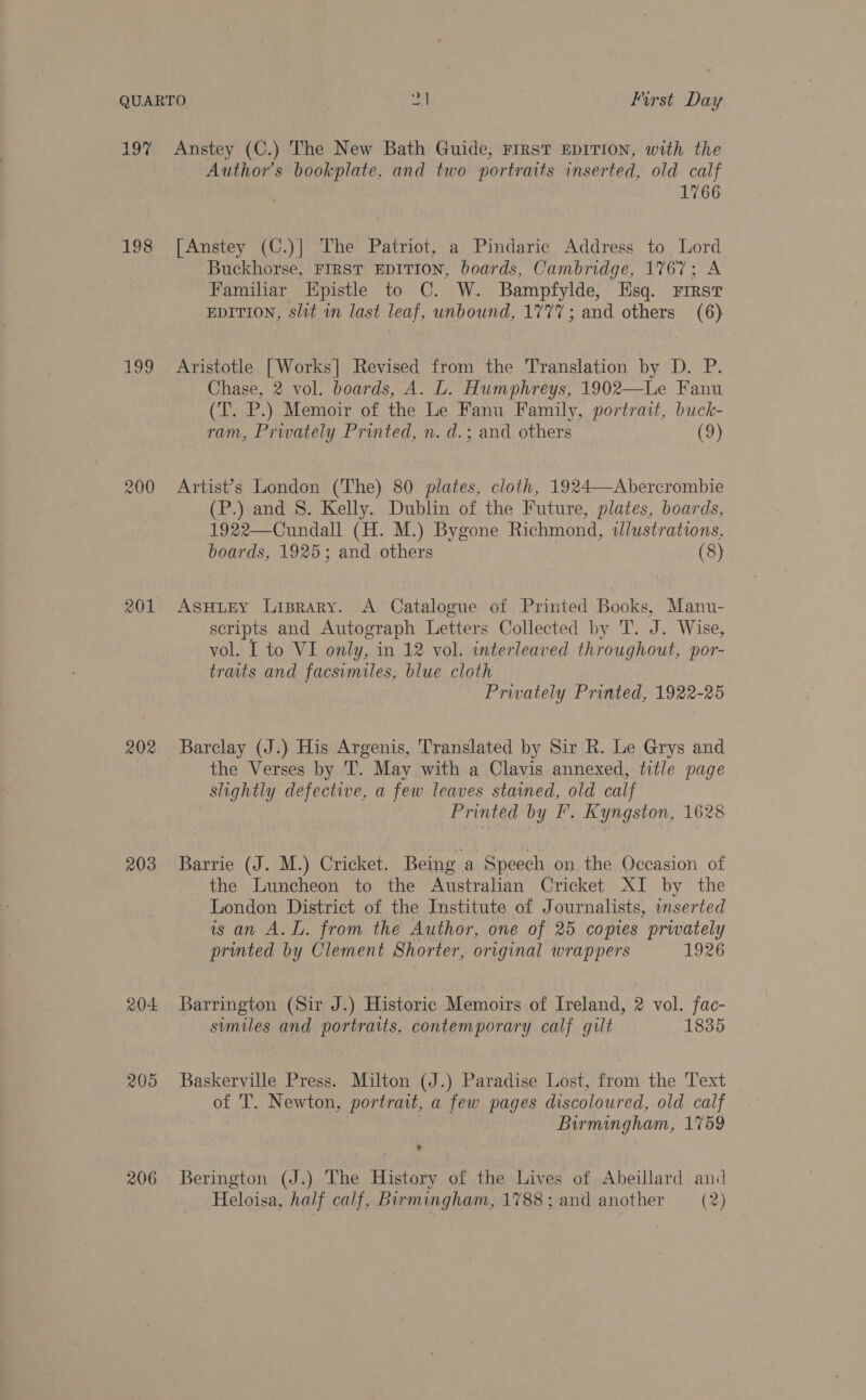 197 198 Log 200 201 202 203 O04 205 206 Authors bookplate, and two portraits inserted, old calf 1766 [Anstey (C.)]| The Patriot, a Pindaric Address to Lord Buckhorse, FIRST EDITION, boards, Cambridge, 1767; A Familiar Hpistle to C. W. Bampfylde, Esq. First EDITION, slit in last leaf, unbound, 1777; and others (6) Aristotle [Works] Revised from the Translation by D. P. Chase, 2 vol. boards, A. L. Humphreys, 1902—Le Fanu (T. P.) Memoir of the Le Fanu Family, portrait, buck- ram, Privately Printed, n. d.; and others (9) Artist’s London (The) 80 plates, cloth, 1924—Abercrombie (P.) and 8. Kelly. Dublin of the Future, plates, boards, 1922—Cundall (H. M.) Bygone Richmond, illustrations. boards, 1925; and others (8) ASHLEY Liprary. A Catalogue of Printed Books, Manu- scripts and Autograph Letters Collected by T. J. Wise, vol. I to VI only, in 12 vol. interleaved throughout, por- traits and facsimiles, blue cloth Privately Printed, 1922-25 Barclay (J.) His Argenis, Translated by Sir R. Le Grys and the Verses by T. May with a Clavis annexed, title page | slightly defective, a few leaves stained, old calf Printed by F. Kyngston, 1628 Barrie (J. M.) Cricket. Being a Speech on the Occasion of the Luncheon to the Australian Cricket XI by the London District of the Institute of Journalists, inserted is an A. L. from the Author, one of 25 copies privately printed by Clement Shorter, original wrappers 1926 Barrington (Sir J.) Historic Memoirs of Ireland, 2 vol. fac- similes and portraits, contemporary calf gilt 1835 Baskerville Press. Milton (J.) Paradise Lost, from the Text of T. Newton, portrait, a few pages discoloured, old calf Birmingham, 1759 Berington (J.) The History of the Lives of Abeillard and