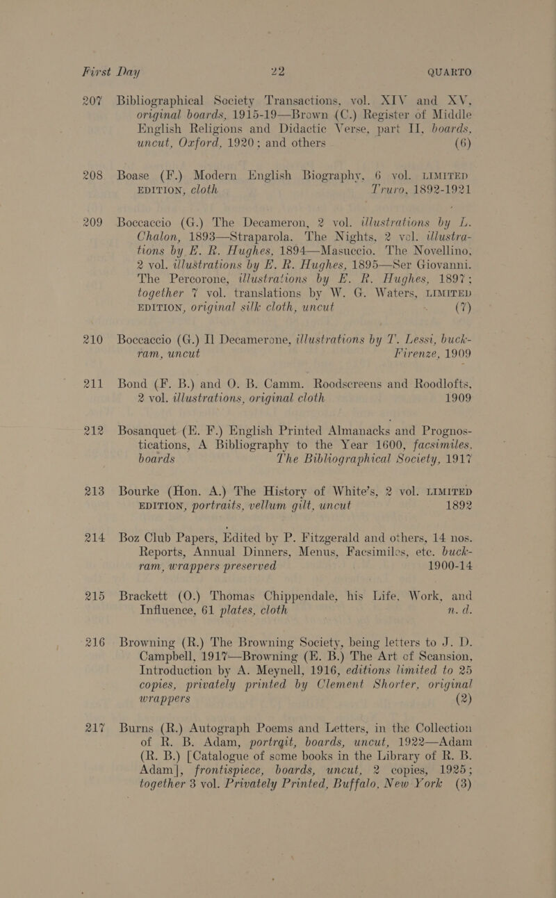 207 208 210 211 213 214 215 217 Bibliographical Society Transactions, vol. XIV and XV, original boards, 1915-19—Brown (C.) Register of Middle English Religions and Didactic Verse, part Il, boards, uncut, Oxford, 1920; and others (6) Boase (F.) Modern English Biography, 6 vol. LIMITED EDITION, cloth Truro, 1892-1921 Boccaccio (G.) The Decameron, 2 vol. illustrations by L. Chalon, 1893—Straparola. The Nights, 2 vol. wlustra- tions by BE. R. Hughes, 1894—Masuccio. The Novellino, 2 vol. wlustrations by FE. R. Hughes, 1895—Ser Giovanni. The Percorone, tlustrations by E. R. Hughes, 1897; together 7 vol. translations by W. G. Waters, LIMITED EDITION, original silk cloth, uncut (7) Boccaccio (G.) Il Decamerone, illustrations by T. Lessi, buck- ram, uncut Firenze, 1909 Bond (F. B.) and O. B. Camm. Roodscreens and Roodlofts, 2 vol. illustrations, original cloth 1909 Bosanquet (I. F.) English Printed Almanacks and Prognos- tications, A Bibliography to the Year 1600, facsimiles, boards The Bibluographical Society, 1917 Bourke (Hon. A.) The History of White’s, 2 vol. LIMITED EDITION, portraits, vellum gilt, uncut 1892 Boz Club Papers, Edited by P. Fitzgerald and others, 14 nos. Reports, Annual Dinners, Menus, Facsimiles, ete. buck- ram, wrappers preserved 1900-14 Brackett (O.) Thomas Chippendale, his Life, Work, and Influence, 61 plates, cloth | n. d. Browning (R.) The Browning Society, being letters to J. D. Campbell, 1917—Browning (H. B.) The Art cf Scansion, Introduction by A. Meynell, 1916, editions limited to 25 copies, privately printed by Clement Shorter, original wrappers (2) Burns (R.) Autograph Poems and Letters, in the Collection of R. B. Adam, portrqit, boards, uncut, 1922—Adam (R. B.) [Catalogue of some books in the Library of R. B. Adam], frontispiece, boards, uncut, 2 copies, 1925;