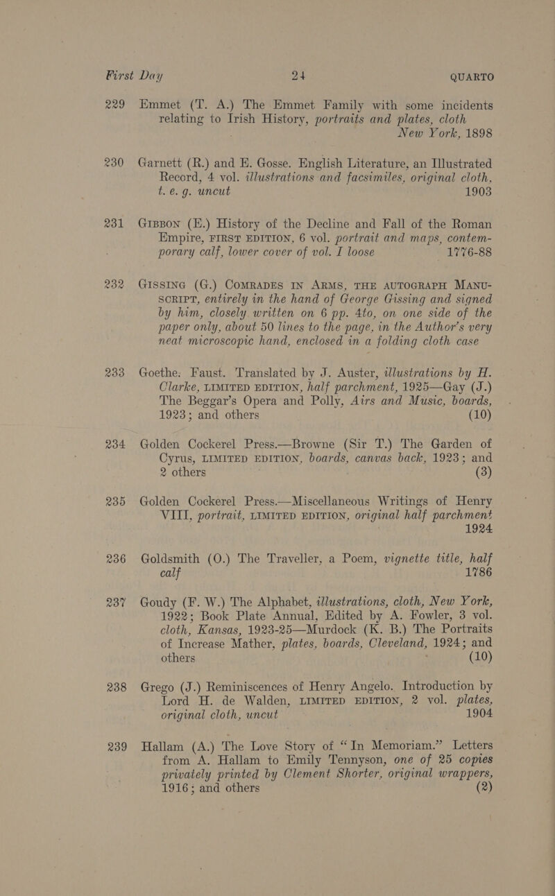 229 230 rol 232 Ro4- 239 238 239 Emmet (T. A.) The Emmet Family with some incidents relating to Irish History, portraits and plates, cloth New York, 1898 Garnett (R.) and H. Gosse. English Literature, an Illustrated Record, 4 vol. illustrations and facsimiles, original cloth, t.é€. g. uncut 1903 GiBpon (H.) History of the Decline and Fall of the Roman Empire, FIRST EDITION, 6 vol. portrait and maps, contem- porary calf, lower cover of vol. I loose 1776-88 GISSING (G.) CoMRADES IN ARMS, THE AUTOGRAPH MANU- SORIPT, entirely in the hand of George Gissing and signed by him, closely written on 6 pp. 4to, on one side of the paper only, about 50 lines to the page, in the Author's very neat macroscopic hand, enclosed in a folding cloth case Goethe: Faust. Translated by J. Auster, wlustrations by H. Clarke, LIMITED EDITION, half parchment, 1925—Gay (J.) The Beggar’s Opera and Polly, Airs and Music, boards, 1923; and others (10) Golden Cockerel Press—Browne (Sir T.) The Garden of Cyrus, LIMITED EDITION, boards, canvas back, 1923; and 2 others (3) Golden Cockerel Press——Miscellaneous Writings of Henry VIII, portrait, LIMITED EDITION, original half parchment 1924 Goldsmith (O.) The Traveller, a Poem, vignette title, half calf 1786 Goudy (F. W.) The Alphabet, illustrations, cloth, New York, 1922; Book Plate Annual, Edited by A. Fowler, 3 vol. cloth, Kansas, 1923-25—Murdock (K. B.) The Portraits of Increase Mather, plates, boards, Cleveland, 1924; and others ’ (10) Grego (J.) Reminiscences of Henry Angelo. Introduction by Lord H. de Walden, LIMrreD EDITION, 2 vol. plates, original cloth, uncut 1904 Hallam (A.) The Love Story of “In Memoriam.” Letters from A. Hallam to Emily Tennyson, one of 25 copies privately printed by Clement Shorter, original wrappers, 1916; and others (2