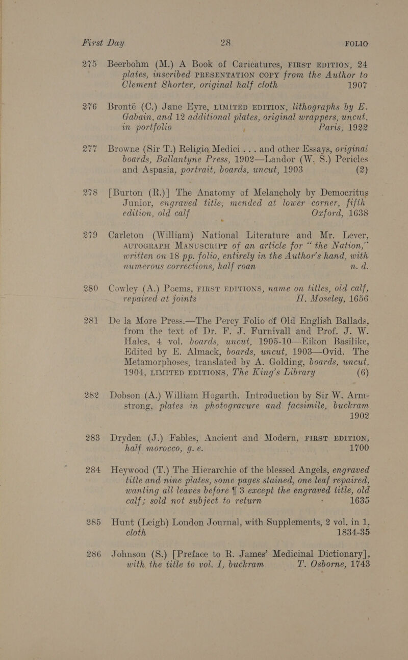  Pal gs) 216 abe 218 280 28] 282 283 284. Beerbohm (M.) A Book of Caricatures, FIRST EDITION, 24 plates, inscribed PRESENTATION copy from the Author to Clement Shorter, original half cloth — 1907 Bronte (C.) Jane HKyre, LIMITED EDITION, lithographs by E. Gabain, and 12 additional plates, original wrappers, uncut, in portfolio ; Paris, 1922 Browne (Sir T.) Religio Medici... and other Essays, originai boards, Ballantyne Press, 1902—Landor (W. 8.) Pericles and Aspasia, portrait, boards, uncut, 1903 (2) [Burton (R.)]| The Anatomy of Melancholy by Democritus Junior, engraved title, mended at lower corner, fifth edition, old calf Oxford, 1638 Carleton (William) National Literature and Mr. Lever, AUTOGRAPH Manusoript of an article for “the Nation,” written on 18 pp. folio, entirely in the Author s hand, with numerous corrections, half roan 1: Os Cowley (A.) Pcems, FIRST EDITIONS, name on titles, old calf, repared at joints FI. Moseley, 1656 De la More Press—The Percy Folio of Old English Ballads, from the text of Dr. F. J. Furnivall and Prof. J. W. Hales, 4 vol. boards, uncut, 1905-10—KEikon Basilike, Edited by E. Almack, boards, uncut, 19083—Ovid. The Metamorphoses, translated by A. Golding, boards, uncut, 1904, LIMITED EDITIONS, The King’s eae (6) Dobson (A.) William Hogarth. Introduction by Sir W. Arm- strong, plates in photogravure and facsimile, buckram 1902 Dryden (J.) Fables, Ancient and Modern, FIRST EDITION, half morocco, g. é. . 1700 Heywood (T.) The Hierarchie of the blessed Angels, engraved title and nine plates, some pages stained, one leaf repavred, wanting all leaves before J 3 except the engraved title, old calf; sold not subject to return 1635 Hunt (Leigh) Londey Journal, with Supplements, 2 vol. in 1, cloth 1834-35 Johnson (S.) [Preface to R. James’ Medicinal Dictionary], with the title to vol. I, buckram (ie Osborne, 1743