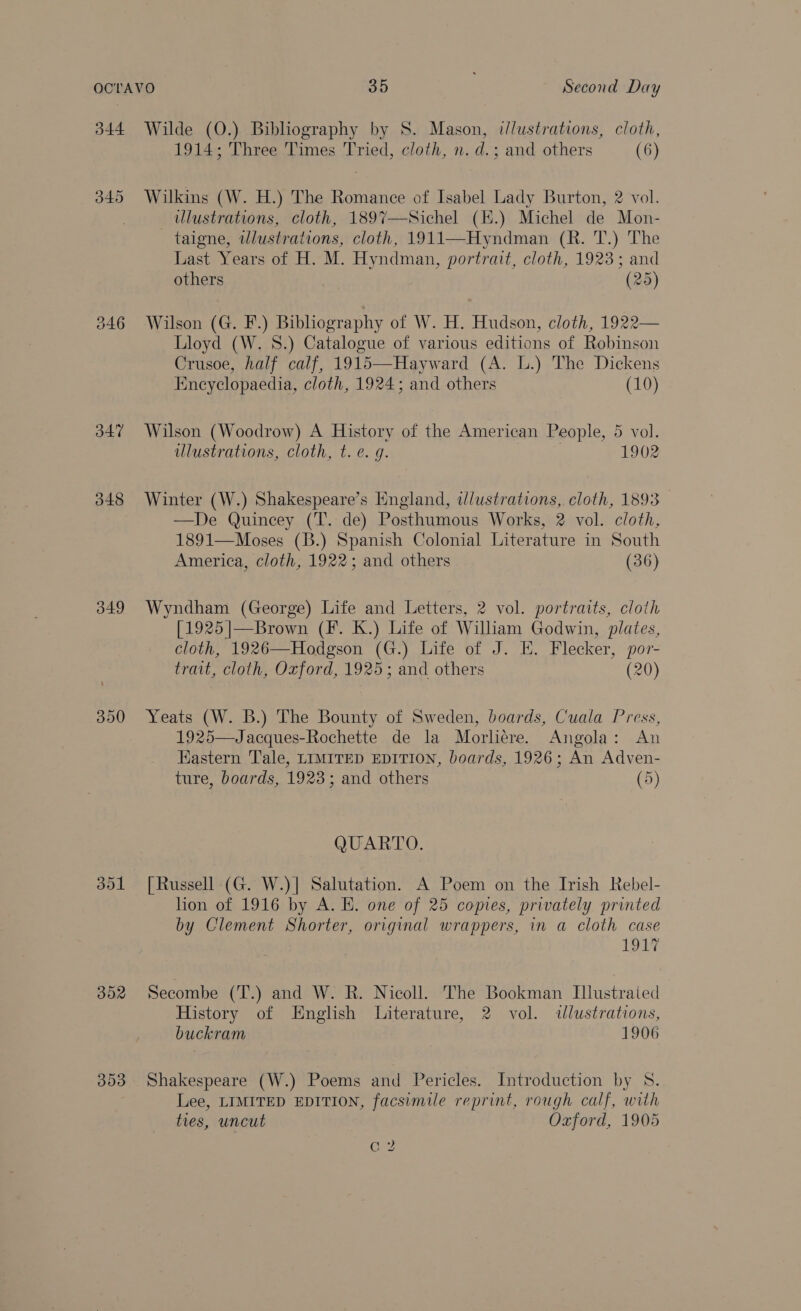 344 345 J47 348 349 302 303 Wilde (O.) Bibliography by S. Mason, illustrations, cloth, 1914; Three Times Tried, cloth, n. d.; and others (6) Wilkins (W. H.) The Romance of Isabel Lady Burton, 2 vol. ulustrations, cloth, 1897—Sichel (K.) Michel de Mon- taigne, wlustrations, cloth, 1911—Hyndman (R. T.) The Last Years of H. M. Hyndman, portrait, cloth, 1923; and others (25) Wilson (G. F.) Bibliography of W. H. Hudson, cloth, 1922— Lloyd (W. 8.) Catalogue of various editions of Robinson Crusoe, half calf, 1915—Hayward (A. L.) The Dickens Encyclopaedia, cloth, 1924; and others (10) Wilson (Woodrow) A History of the American People, 5 vol. illustrations, cloth, t. e. g. 1902 Winter (W.) Shakespeare’s England, tlustrations, cloth, 1893 —De Quincey (T. de) Posthumous Works, 2 vol. cloth, 1891—Moses (B.) Spanish Colonial Literature in South America, cloth, 1922; and others (36) Wyndham (George) Life and Letters, 2 vol. portraits, cloth [1925|—Brown (F. K.) Life of William Godwin, plates, cloth, 1926—Hodgson (G.) Life of J. E. Flecker, por- trait, cloth, Oxford, 1925; and others (20) Yeats (W. B.) The Bounty of Sweden, boards, Cuala Press, 1925—Jacques-Rochette de la Morliere. Angola: An Eastern Tale, LIMITED EDITION, boards, 1926; An Adven- ture, boards, 1923; and others (5) QUARTO. [Russell (G. W.)] Salutation. A Poem on the Irish Rebel- hon of 1916 by A. E. one of 25 copies, privately printed by Clement Shorter, original wrappers, in a cloth case 191% Secombe (T.) and W. R. Nicoll. The Bookman Illustraied History of English Literature, 2 vol. illustrations, buckram 1906 Shakespeare (W.) Poems and Pericles. Introduction by S. Lee, LIMITED EDITION, facsimile reprint, rough calf, with ties, uncut Oxford, 1905 | oo