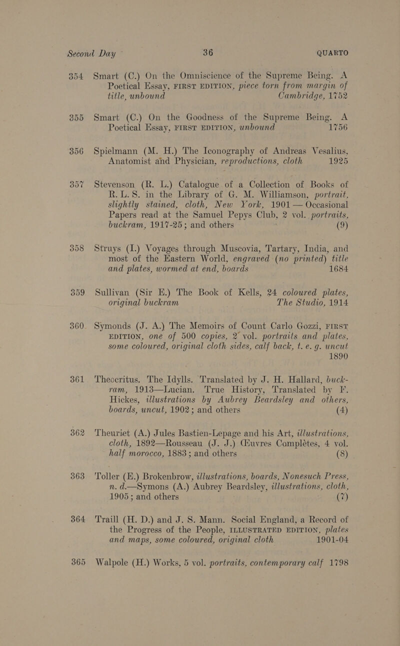 396 Bye 308 360 361 362 363 364 365 Poetical Essay, FIRST EDITION, piece torn from margin of title, unbound Cambridge, 1752 Smart (C.) On the Goodness of the Supreme Being. A Poetical Essay, FIRST EDITION, unbound 1756 Spielmann (M. H.) The Iconography of Andreas Vesalius, Anatomist and Physician, reproductions, cloth 1925 Stevenson (R. L.) Catalogue of a Collection of Books of R.L.8. in the Library of G. M. Williamson, portrait, slightly stained, cloth, New York, 1901 — Occasional Papers read at the Samuel Pepys Club, 2 vol. portraits, buckram, 1917-25; and others (9)  Struys (I.) Voyages through Muscovia, Tartary, India, and most of the Eastern World, engraved (no printed) title and plates, wormed at end, boards 1684 Sullivan (Sir H.) The Book of Kells, 24 coloured plates, original buckram The Studio, 1914 Symonds (J. A.) The Memoirs of Count Carlo Gozzi, FIRST EDITION, one of 500 copies, 2 vol. portraits and plates, some coloured, original cloth sides, calf back, t. e. g. uncut 1890 Theocritus. The Idylls. Translated by J. H. Hallard, buck- ram, 1913—Lucian. True History, Translated by F. Hickes, wlustrations by Aubrey Beardsley and others, boards, uncut, 1902; and others (4) Theuriet (A.) Jules Bastien-Lepage and his Art, dlustrations, cloth, 1892—Rousseau (J. J.) Giuvres Completes, 4 vol. half morocco, 1883; and others (8) Toller (H.) Brokenbrow, tlustrations, boards, Nonesuch Press, n. d—Symons (A.) Aubrey Beardsley, illustrations, cloth, 1905; and others (7) Traill (H. D.) and J. S. Mann. Social England, a Record of the Progress of the People, ILLUSTRATED EDITION, plates and maps, some coloured, original cloth 1901-04 Walpole (H.) Works, 5 vol. portraits, contemporary calf 1798