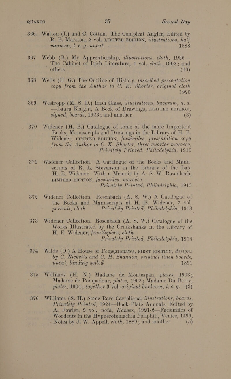 366 367 368 370 Bye! 372 373 374 Walton (1.) and C. Cotton. The Compleat Angler, Edited by R. B. Marston, 2 vol. LIMITED EDITION, illustrations, half morocco, t. €. g. uncut 1888 Webb (B.) My Apprenticeship, adlustrations, cloth, 1926— _ The Cabinet of Irish Literature, 4 vol. cloth, 1902; and others (10) Wells (H. G.) The Outline of History, inscribed presentation copy from the Author to C. K. Shorter, original cloth 1920 Westropp (M. 8S. D.) Trish Glass, wlustrations, buckram, n. d. —Laura Knight, A Book of Drawings, LIMITED EDITION, signed, boards, 1923; and another (3) Widener (H. EH.) Catalogue of some of the more Important Books, Manuscripts and Drawings in the Library of H. E. Widener, LIMITED EDITION, facsimiles, presentation copy ‘from the Author to C. K. Shorter, three-quarter morocco, Privately Printed, Philadelphia, 1910 Widener Collection. A Catalogue of the Books and Manu- scripts of R. L. Stevenson in the Library of the Late H. E. Widener. With a Memoir by A. 8S. W. Rosenbach, LIMITED EDITION, facsimiles, morocco Privately Printed, Philadelphia, 1913 Widener Collection. Rosenbach (A. 8. W.) A Catalogue of the Books and Manuscripts of H. EK. Widener, 2 vol. portrait, cloth Privately Printed, Philadelphia, 1918 Widener Collection. Rosenbach (A. 8. W.) Catalogue of the Works Illustrated by the Cruikshanks in the Library of H. E. Widener, frontispiece, cloth Privately Printed, Philadelphia, 1918 Wilde (O.) A House of Pomegranates, FIRST EDITION, designs by C. Ricketts and C. H. Shannon, original linen boards, uncut, binding soiled 1891 Wiliams (H. N.) Madame de Montespan, plates, 1903; Madame de Pompadour, plates, 1902; Madame Du Barry, plates, 1904; together 3 vol. original buckram, t. e.g. (3) Williams (S. H.) Some Rare Carroliana, illustrations, boards, Prwately Printed, 1924—Book-Plate Annuals, Edited by A. Fowler, 2 vol. cloth, Kansas, 1921-2—Facsimiles of Woodeuts in the Hypnerotomachia Poliphili, Venice, 1499,