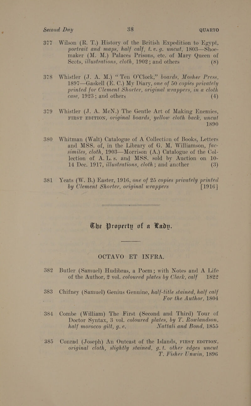 377 Wilson (R. 'T.) History of the British Expedition to Egypt, portrait and maps, half calf, t.e. g. uncut, 1803—Shoe- maker (M. M.) Palaces Prisons, etc. of Mary Queen of Scots, illustrations, cloth, 1902; and others (8)  378 Whistler (J. A. M.) “ Ten O’Clock,” boards, Mosher Press, 1897—Gaskell (E. C.) My Diary, one of 50 copies prwately printed for Clement Shorter, original wrappers, in a cloth case, 1923; and others (4) 379 Whistler (J. A. McN.) The Gentle Art of Making Enemies, FIRST EDITION, original boards, yellow cloth back, uncut 1890 380. Whitman (Walt) Catalogue of A Collection of Books, Letters and MSS. of, in the Library of G. M. Williamson, fac- similes, cloth, 1903—Morrison (A.) Catalogue of the Col- lection of A. L.s. and MSS. sold by Auction on 10- 14 Dec. 1917, illustrations, cloth; and another (3) 381 Yeats (W. B.) Easter, 1916, one of 25 copies privately printed by Clement Shorter, original wrappers [1916 |   G@he Property of a Lado. OCTAVO ET INFRA. 382 Butler (Samuel) Hudibras, a Poem; with Notes and A Life of the Author, 2 vol. coloured plates by Clark, calf 1822 383 Chifney (Samuel) Genius Genuine, half-title stained, half calf For the Author, 1804 384 Combe (William) The First (Second and Third) Tour of Doctor Syntax, 3 vol. coloured plates, by 7’. Rowlandson, half morocco gilt, g. @. Nattali and Bond, 1855 385 Conrad (Joseph) An Outcast of the Islands, FIRST EDITION, original cloth, slightly stained, g.t. other edges uncut T. Fisher Unwin, 1896