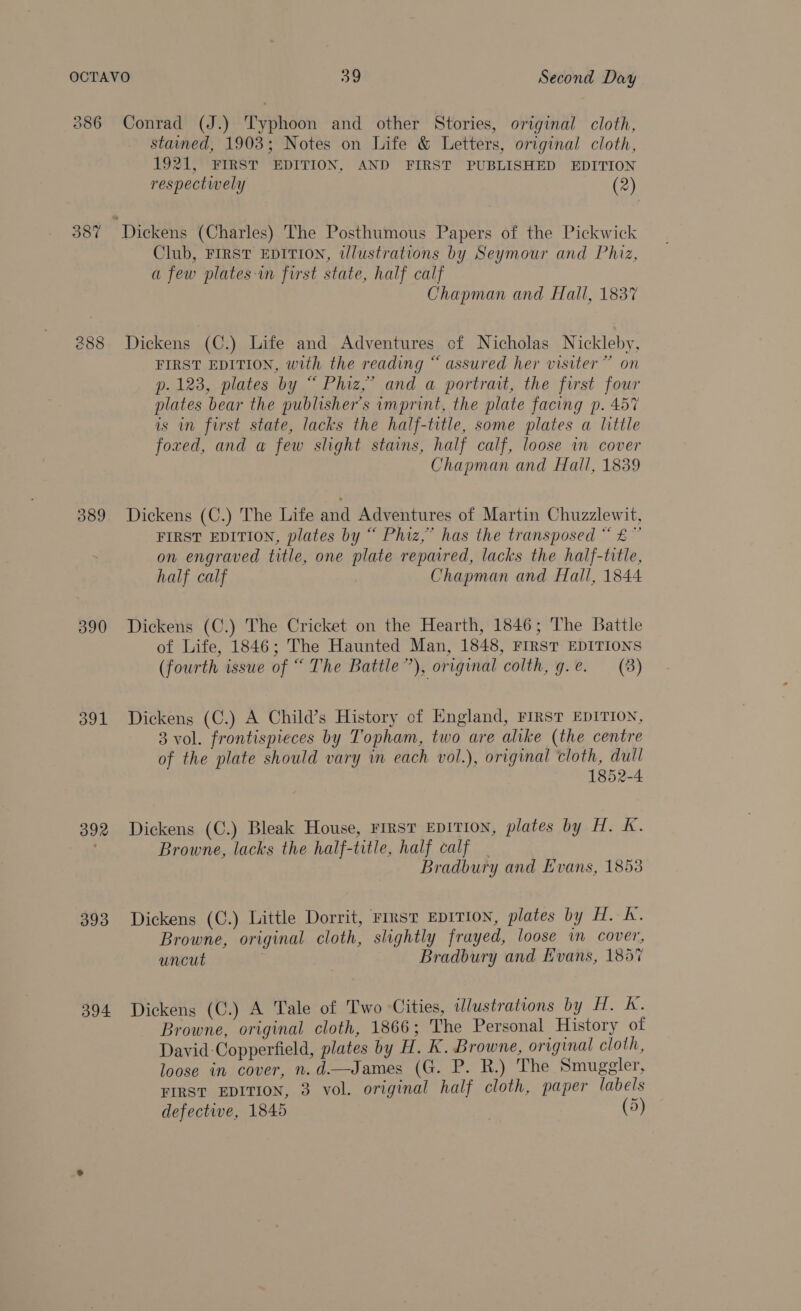 386 387 388 389 390 391 392 393 394. Conrad (J.) Typhoon and other Stories, original cloth, stained, 1903; Notes on Life &amp; Letters, original cloth, 1921, FIRST EDITION, AND FIRST PUBLISHED EDITION respectwely (2) Club, FIRST EDITION, illustrations by Seymour and Phiz, a few plates-in first state, half calf Chapman and Hall, 1837 Dickens (C.) Life and Adventures of Nicholas Nickleby, FIRST EDITION, with the reading “ assured her visiter” on p. 123, plates by “ Phiz,’ and a portrait, the first four plates bear the publisher's imprint, the plate facing p. 457 is in first state, lacks the half-title, some plates a little foxed, and a few slight stains, half calf, loose in cover Chapman and Hall, 1839 Dickens (C.) The Life and Adventures of Martin Chuzzlewit, FIRST EDITION, plates by “ Phiz,” has the transposed “ £” on engraved title, one plate repaired, lacks the half-title, half calf Chapman and Fall, 1844 Dickens (C.) The Cricket on the Hearth, 1846; The Battle of Life, 1846; The Haunted Man, 1848, FIRST EDITIONS (fourth issue of “ The Battle”), original colth, g.e. (8) Dickens (C.) A Child’s History of England, FIRST EDITION, 3 vol. frontispieces by Topham, two are alike (the centre of the plate should vary in each vol.), original cloth, dull 1852-4 Dickens (C.) Bleak House, rirst EDITION, plates by H. K. Browne, lacks the half-title, half calf | Bradbury and Evans, 1853 Dickens (C.) Little Dorrit, rinst EprTION, plates by H. A. Browne, original cloth, slightly frayed, loose in cover, uncut | Bradbury and Evans, 1857 Dickens (C.) A Tale of Two Cities, illustrations by H. K. Browne, original cloth, 1866; The Personal History of David Copperfield, plates by H. kK. Browne, original cloth, loose in cover, n.d.—James (G. P. R.) The Smuggler, FIRST EDITION, 3 vol. original half cloth, paper labels defective, 1845 (5)
