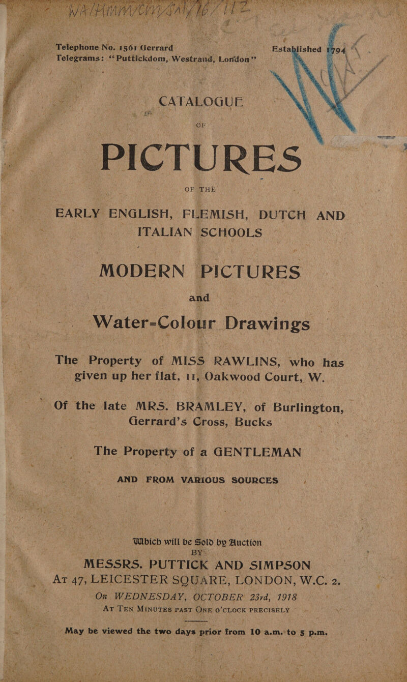        Eicleptions No. uséi Gerrard oe | inks vie ae “*Puttickdom, Westrand, London” et Cane ws ts by ee  hens aie a oe ye CATALOGUE we . ‘ iy a ¥ ; OF Ze ult neh eer } 4 : 3 7 , ce f , * i ‘ V ; ’ i ig Ai Ba hy “4 i j . Spe oleae : Z Get ; ’ ni f 3 bl +. a yi ° 4 ca ( a be 1 OF THE a4 ee EARLY ENGLISH, FLEMISH, DUTCH AND pe PRALIAN] SCHOOLS MODERN PICTURES &amp; ee Bak Ge. , and | _ Water-Colour Drawings vee Property of MISS RAWLINS, who has hid up ae shiva i, posh wood Pour LW. Of the late MRS. BRAMLEY, of Burlington, | . Gerrard’s Cross, Bucks Sea The Properivot GENTLEMAN ‘AND FROM VARIOUS SOURCES Glbich will be Sold by Auction ) BY® i MESSRS. PUTTICK AND SIMPSON. Ar 47, LEICESTER SQUARE, LONDON, W.C. 2. On WEDNESDAY, OCTOBER 23rd, 7918 i ee _ Ar TEN MINUTES Past One O'CLOCK PRECISELY ~ if  = Wan May be viewed the two days ae rani 10 a.m.'to 5 p.m. Ba oS Mo j ‘ ; . ; “ Py Sac agit Lys are “ “ / ; ; VS Mol ; t e votes P Ay &gt; ALO LED Bye Pedy pis ee ; rene Be a \ ane Peart ead SS