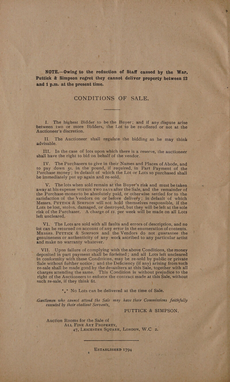 NOTE.—Owing to the reduction of Staff caused by the War, Puttick &amp; Simpson regret they cannot deliver property between 12 and 1 p.m. at the present time. CONDITIONS OF SALE. I. The highest Bidder to be the Buyer; and if any dispute arise between two or more Bidders, the Lot to be re-offered or not at the Auctioneer’s discretion. II. The Auctioneer’ shall regulate the bidding as he may think advisable. Ill. In the case of lots upon which there is a reserve, the auctioneer shall have the right to bid on behalf of the vendor. IV. The Purchasers to give in their Names and Places of Abode, and to pay down 5s. in the pound, if required, in Part Payment of the Purchase money ; in default of which the Lot or Lots so purchased shall be immediately put up again and re-sold. V. The lots when sold remain at the Buyer’s risk and must be taken away at his expense WITHIN TWO Days after the Sale, and the remainder of the Purchase-monevto be absolutely paid, or otherwise settled for to the satisfaction of the Vendors on or before delivery; in default of which ’ Messrs. Puttick &amp; Simpson will not hold themselves responsible, if the Lots be lost, stolen, damaged, or destroyed, but they will be left at the sole risk of the Purchaser. A charge of rs. per week will be made on all Lots left uncleared. VI. The Lots are sold with all faults and errors of description, and no Jot can be returned on account of any error in the enumeration of contents. Messrs. Puttick &amp; Simpson and the Vendors do not guarantee the genuineness cr authenticity of any work ascribed to any particular artist and make no warranty whatever. VI. Upon failure of complying with the above Conditions, the money deposited in part payment shall be forfeited; and all Lots left uncleared in conformity with these Conditions, may be re-sold by public or private Sale without further notice ; and the Deficiency (if any) arising from such re-sale shall be made good by the deiaulters at this Sale, together with all charges attending the same. This Condition is without prejudice to the right of the Auctioneers to enforce the contract made at this Sale, without such re-sale, if they think fit. * * No Lots can be delivered at the time of Sale. Gentlemen who cannot attend the Sale may have theiy Commissions fatthfully executed by their obedient Servants, PUTTICK &amp; SIMPSON, Auction Rooms for the Sale of ALL FINE ART PROPERTY, 47, LEICESTER SQUARE, Lonpon, W.C 2. ESTABLISHED 1794 ~ 