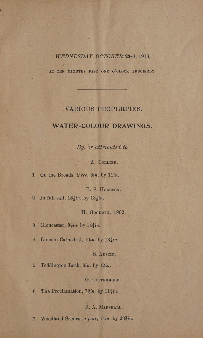 WEDNESDAY, OCTOBER 23rd, 1918, \ AT TEN MINUTES PAST ONE O'CLOCK PRECISELY VARIOUS PROPERTIES. WATER-COLOUR DRAWINGS. By, or attributed to A. CoLurER. On the Broads, three, 8in. by 1lin. EK. §. Robaeow: | In full gail, 184in. by 134%n. | H. Goopwin, 1902. Gloucester, 93in. by 144in. Lincoln Cathedral, 10in. by 133in. | S, AUSTIN. Teddington Lock, 8in. by 12in. G. CATTERMOLE. The Proclamation, T3in. by 114in. R. A. Marsan. Woodland Scenes, a pair, 14in. by 284in.