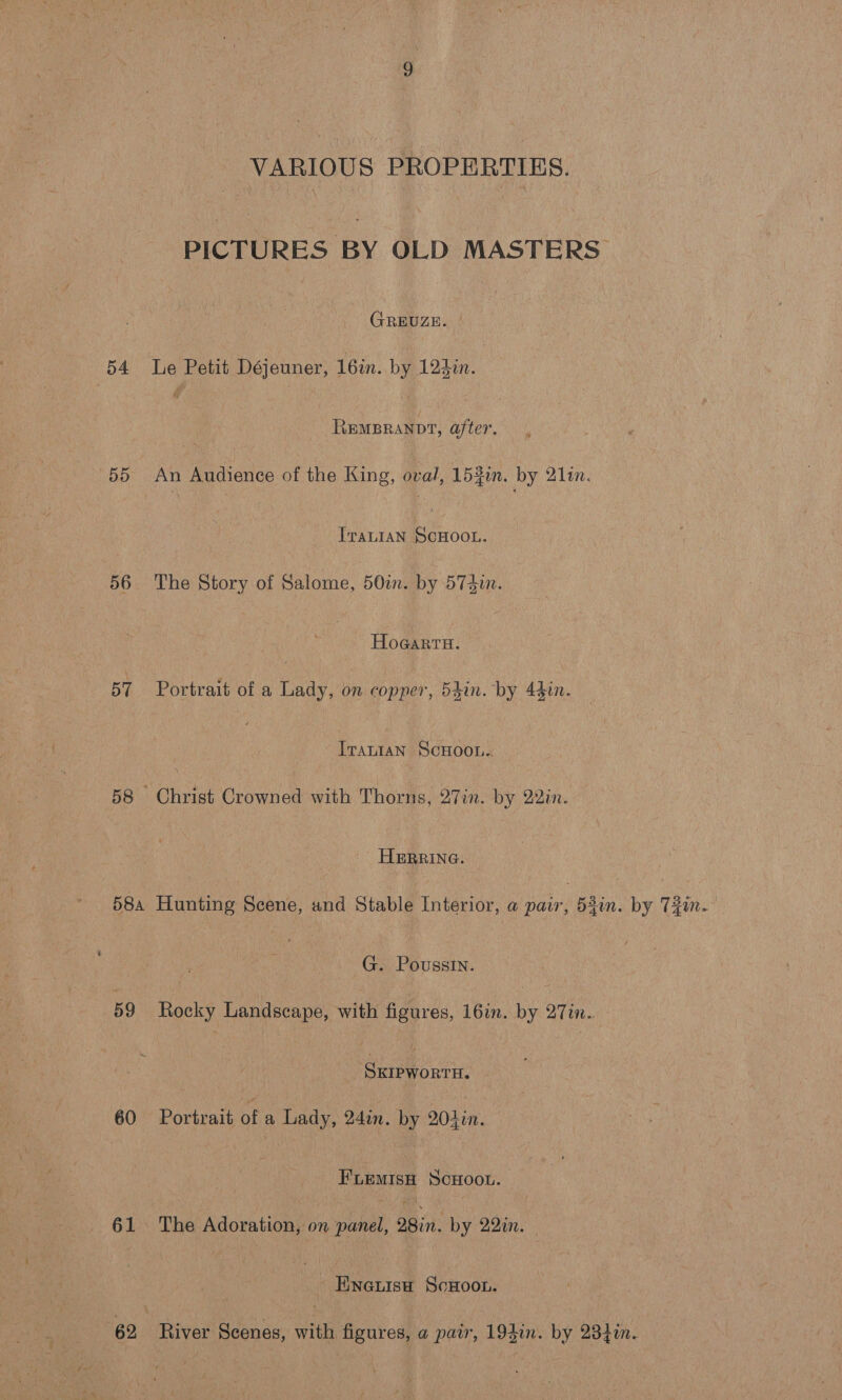 VARIOUS PROPERTIES. PICTURES BY OLD MASTERS| GREUZE. | 54 le Petit Déjeuner, 16in.. by 125in. RemBranvt, after, 55 An Audience of the King, oval, 153in. by 2lin. Irat1an SCHOOL. 56. The Story of Salome, 50%. by 574. ~ Hogarra. 57 Portrait of a Lady, on copper, 54in. by 44in. IrauiaN SCHOOL.. 58 Christ Crowned with Thorns, 27in. by 22in. HERRING. 58a Hunting Scene, and Stable Interior, a pair, 52in. by Tin. G. Poussin. 59 Rocky Landscape, with figures, 16in. by 27in.. SKIPWORTH. 60 Portrait of a Lady, 24in. by 204in. FLEMISH SCHOOL. | 61 The Adoration, on panel, 28in. by 22in. Ewneuisa ScHoo.. 62 River Scenes, with figures, a pair, 194in. by 232in.