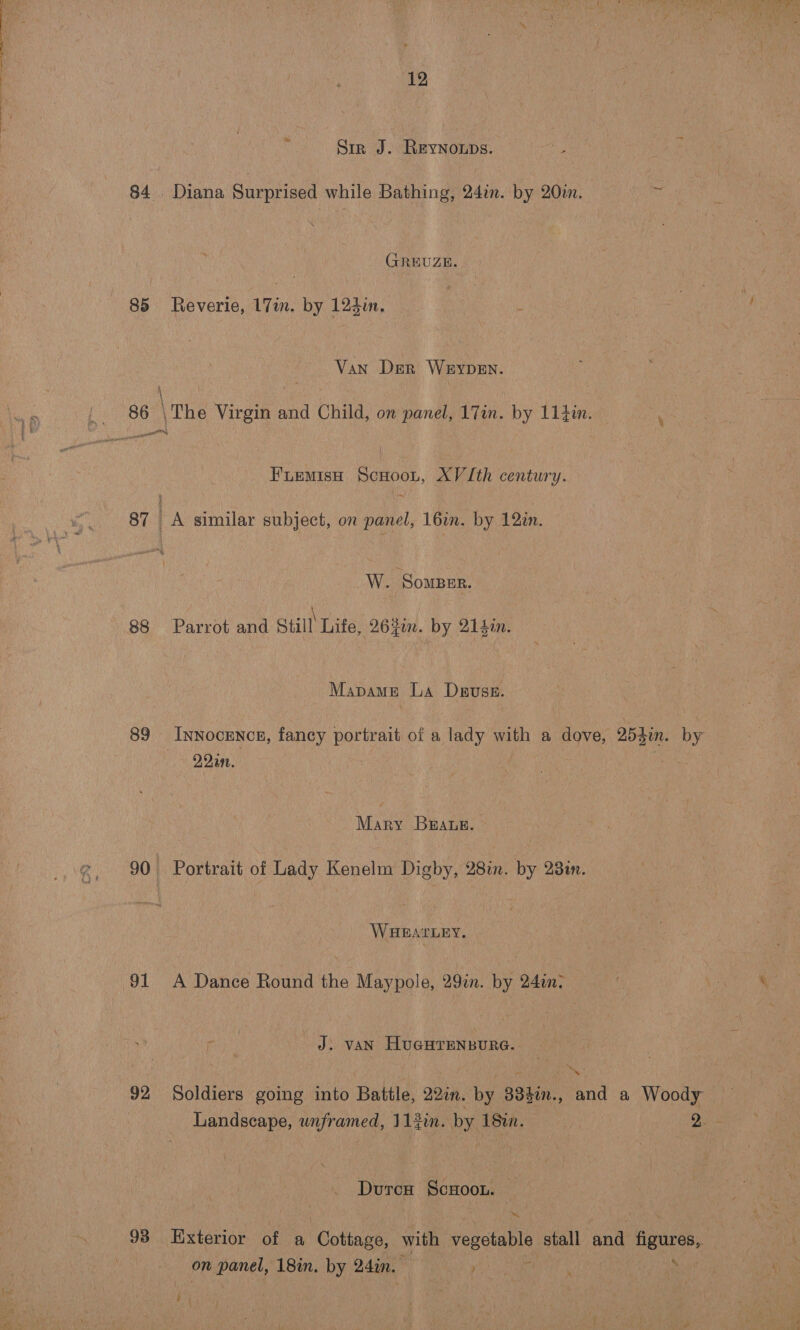 Sir J. REYNOLDS. es 84 Diana Surprised while Bathing, 24in. by 20. a) (FREUZE. 85 Reverie, 17m. by 124in, : Van Der Weypen. 86 \The Virgin and Child, on panel, 17in. by 11}in. F'LEMISH oor. AV Ith century. 87 ) A similar subject, on panel, 16in. by 12in. W. Soper. 88 Parrot and Still Life, 263in. by 214in. - Mapame La Dpuss. 89 Innocencn, fancy portrait of a lady with a dove, 2b bin. 22a. Mary Braue. 90 Portrait of Lady Kenelm Digby, 28in. by 238i. WHEATLEY. 91 A Dance Round the Maypole, 29%. by 24in: J) VAN HuGHTENBURG. ae) \ Ws Landscape, unframed, 112in. by 182en. Dutcn ScHoon. mm, on panel, 18in. by 24in. Rees S %