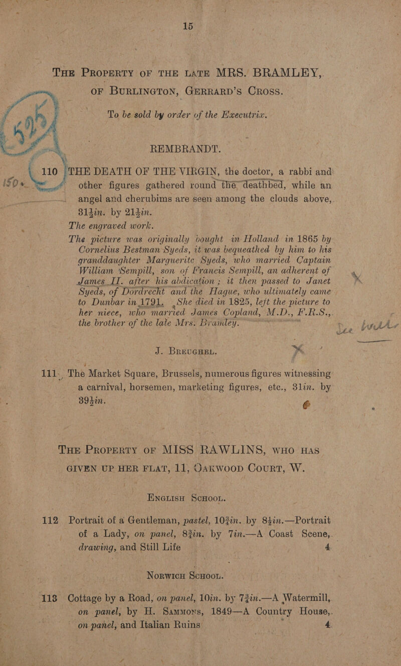 THE PROPERTY oF THE LATE MRS. BRAMLEY, OF BURLINGTON, GERRARD’s Cross. To be sold by order of the Hxecutrix. REMBRANDT.  iv =. other figures gathered round §hé deathbed, while an dl4im. by 214i. The engraved work. Cornelius Bestman Syeds, 1t was bequeathed by hum to hts granddaughter Marguerite Syeds, who married Captain William Sempill, son of Francis Sempill, an adherent of James II. after his abdication ; it then passed to Janet Syeds, of Dordrecht and the Hague, who ultimately came to Dunbar in I791, She died in 1825, left the picture to the “a other of the late Mrs. Bramley. J. Breveaen. Pa -a carnival, horsemen, marketing figures, ete., 3li. by 39dm. Pr THE PROPERTY OF MISS RAWLINS, wuo Has GIVEN UP HER FLAT, 11, Oakwoop Court, W. ENGLIsH ScHOOL. Norwice ScHoon.