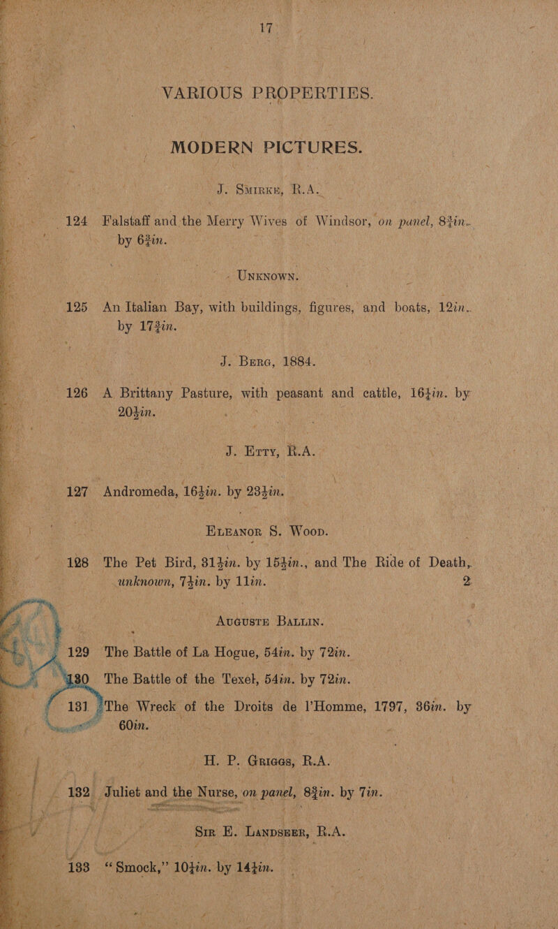    VARIOUS PROPERTIES. MODERN PICTURES. Vp ae. ROA pre gin. se - UNKNOWN. | i 125° An Italian Bay, with buildings, figures, and boats, 19in.. = by 172in. ae J. Bera, 1884. 126 A Brittany Pasture, with peasant and cattle, 1647. by Cor lUh pete Oy Merve RA ‘ 127 Andromeda, 16}in. by 234in. ELEANOR S. Wooo. unknown, Tin. by 1lin. : 2: - Aueuste Bann. 129 The Battle of La Hogue, 54in. by 72in. Ax The Battle of the Texel, 54in. by 72in. 131 The Wreck of the Droits: ue ‘YHomme, 1797, 36in. by 60in. Pee. Gricos R.A.  nat SETTER ; ete acagunig an 7 mes ae bss On ee Sir E. Laxpseen, RB. A.. &amp; “ Smock, = 10} sa le 14tin.