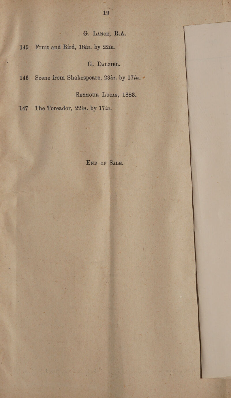 19 G. Lanox} B.A. 145 Fruit and Bird, 18in. by 22in. G. DatzrEu. 146 Scene from Shakespeare, 23m. by 17in. « Seymour Lucas, 1888. 147 “~The Toreador, 22in. by 17in. ENp oF SALE. 