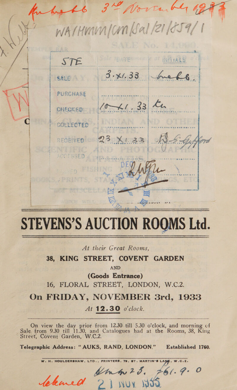  SALE PURCHASE CHECKED i LECTED STEVENS’S AUCTION ROOMS Ltd. At their Great Rooms, 38, KING STREET, COVENT GARDEN AND (Goods Entrance) 16, FLORAL STREET, LONDON, W.C.2. On FRIDAY, NOVEMBER 3rd, 1933 At 12.30 o'clock. On view the day prior from 12.30 till 5.30 o’clock, and morning cf Sale from 9.30 till 11.30, and Catalogues had at the Rooms, 38, King Street, Covent Garden, W.C.2. Telegraphic Address: “AUKS, RAND, LONDON.” Established 1760. W.H. HOULDERSHAW, LTD., PRINTERS, 79, ST. MARTIN’S Wi W.C.2. Myr42F, £6/- F: o tehinr 2) wor WSO      