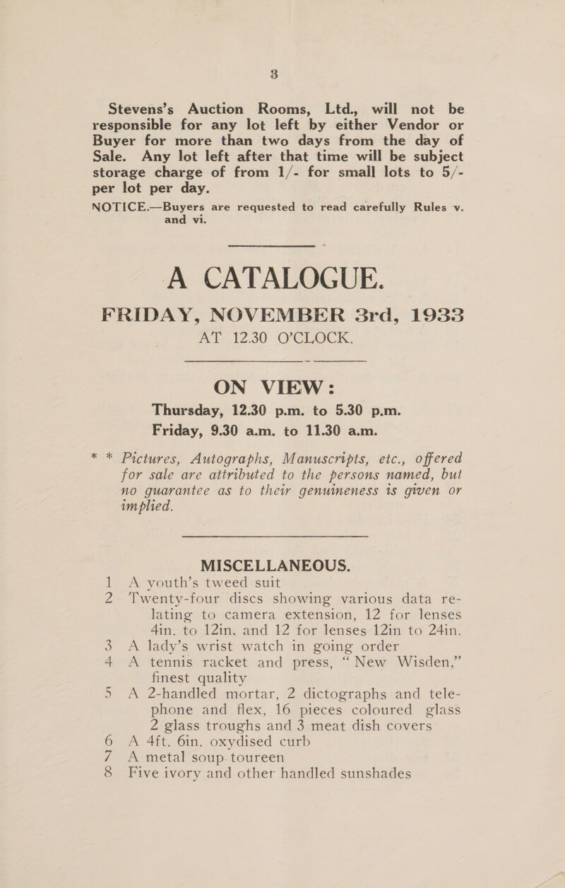 3 Stevens’s Auction Rooms, Ltd, will not be responsible for any lot left by either Vendor or Buyer for more than two days from the day of Sale. Any lot left after that time will be subject storage charge of from 1/- for small lots to 5/- per lot per day. NOTICE.—Buyers are requested to read carefully Rules v. and vi. A CATALOGUE. FRIDAY, NOVEMBER 3rd, 1933 AAs 12.30 (OC OCK, ON VIEW: Thursday, 12.30 p.m. to 5.30 p.m. Friday, 9.30 a.m. to 11.30 a.m.  * * Pictures, Autographs, Manuscripts, etc., offered for sale are attributed to the persons named, but no guarantee as to their genuineness 1s given or m plied. MISCELLANEOUS. 1 A youth’s tweed suit 2 Twenty-four discs showing various data re- lating’ to camera extension, 12 for lenses 4in. to 121n. and 12 for lenses 12in to 24in. 3 A lady’s wrist watch in going order 4m tenmis macket and press; “ New Wisden,” finest quality 5 A 2-handled mortar, 2 dictographs and tele- phone and flex, 16 pieces coloured glass 2 glass troughs and 3 meat dish covers 6 A 4ft. 6in. oxydised curb 7 A metal soup. toureen 8 Five ivory and other handled sunshades