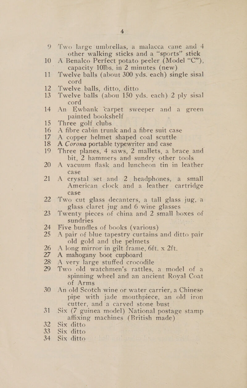 30 31 a2 33 34 4 other walking sticks and a “sports” stick capacity 10lbs. in 2 minutes (new) Twelve balls (about 300 yds. each) single sisal cord Twelve balls, ditto, ditto Twelve balls (abou 150 yds. each) 2 ply sisal cord An “Ewbank carpet sweeper and a” green painted bookshelf Three golf clubs A fibre cabin trunk and a fibre suit case A copper helmet shaped coal scuttle A Corona portable typewriter and case Three planes, 4 saws, 2 mallets, a brace and bit, 2 hammers and sundry other tools A vacuum flask and luncheon tin in leather case | A crystal set and: 2 headphones, a small American clock and a leather cartridge case | Two cut glass decanters, a tall glass jug, a glass claret jug and 6 wine glasses Twenty pieces of china and 2 small boxes of sundries Five bundles of books (various) A pair of blue tapestry curtains and ditto pair old gold and the pelmets A. long mirror in“ giliacame,.One, x Zit, A mahogany boot cupboard A very large stuffed crocodile Two old watchmen’s rattles, a model of a spinning wheel and an ancient Royal Coat of Arms An old Scotch wine or water carrier, a Chinese pipe with jade mouthpiece, an old iron cutter, and a carved stone bust Six (7 guinea model) National postage stamp afixing machines (British made) Six ditto Six “Ito Six ditto