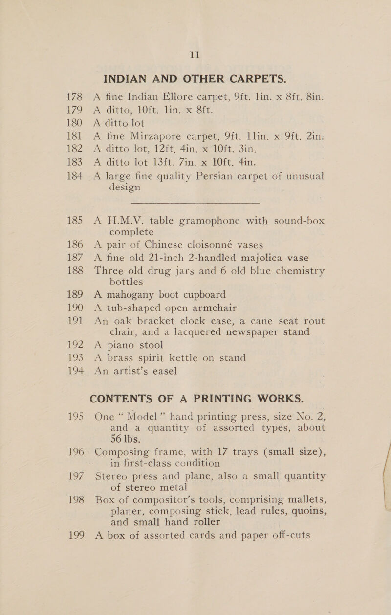 ll INDIAN AND OTHER CARPETS. 178 A fine Indian Ellore carpet, 9ft. lin. x 8ft. 8in: 179 —A sditto, L0rt. fin. SI. 180 A ditto lot Wl--A fine Mirzaporé ‘carper: 9it. Tliny x? 9it. ot fe2 Ajditto Jot, (Zit 4in sere: San, 183° -A ditto fot 13ft. 7in. x 40M. 4in. 184 A large fine quality Persian carpet of unusual design 185 A H.M.V. table gramophone with sound-box complete 186 A pair of Chinese cloisonné vases 187 A fine old 21-inch 2-handled majolica vase 188 Three old drug jars and 6 old blue chemistry bottles 189 A mahogany boot cupboard 190 A tub-shaped open armchair 191 An oak bracket clock casey a cane seat rout chair, and a lacquered newspaper stand 192 A piano stool 193° 9A brass spirit kettle7on stand 194 An artist’s easel CONTENTS OF A PRINTING WORKS. 195 One “ Model” hand printing press, size No. 2, and a quantity of assorted types, about 56 lbs. 196 Composing frame, with 17 trays (small size), in first-class condition 197 Stereo press and plane, also a small quantity of stereo metal 198 Box of compositor’s tools, comprising mallets, planer, composing stick, lead rules, quoins, and small hand roller