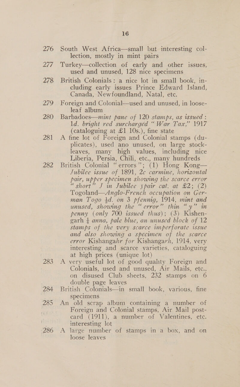 276 2/7 278 279 280 281 £02 283 284 285 286 16 South West Africa—small but i eresine col- lection, mostly in mint pairs Turkey—collection of early and other issues, used and unused, 128 nice specimens British Colonials: a nice lot in small book, in- cluding early issues Prince Edward Island, Canada, Newfoundland, Natal, etc. Foreign and Colonial—used and unused, in loose- leaf album Barbadoes—mint pane of 120 stamps, as issued : ld. bright red surcharged “War Tax,’ 1917 (cataloguing at £1 10s.), fine state A fine lot of Foreign and Colonial stamps (du- plicates), used ano unused, on large stock- leaves, many high values, including nice Liberia, Persia, Chili, etc., many hundreds British Colonial “errors”; (1) Hong Kong— Jubilee issue of 1891, 2c carmine, horizontal pair, upper specumen showing the scarce error “short” J in Jubilee jpatry cat. at £2; (2) Togoland—Anglo-French occupation on Ger- man Togo 4d. on 3 pfennig, 1914, mint and unused, showing the “error” thin “y” m penny (only 700 issued thus); (3) Kishen- garh 4 anna, pale blue, an unused block of 12 stamps of the very scarce imperforate issue and also showing a specimen of the scarce error Kishangahr for Kishangarh, 1914, very interesting and scarce varieties, cataloguing at high prices (unique lot) A very useful lot of good quality Foreign and Colonials, used and unused, Air Mails, etc., on disused Club sheets, 232 stamps on 6 double page leaves British Colonials—in small book, various, fine specimens An old scrap album containing a number of Foreign and Colonial stamps, Air Mail post- card (1011), aenumber of Valentines, etc. interesting lot A ‘large “number ‘of stamps in a box, and” on loose leaves