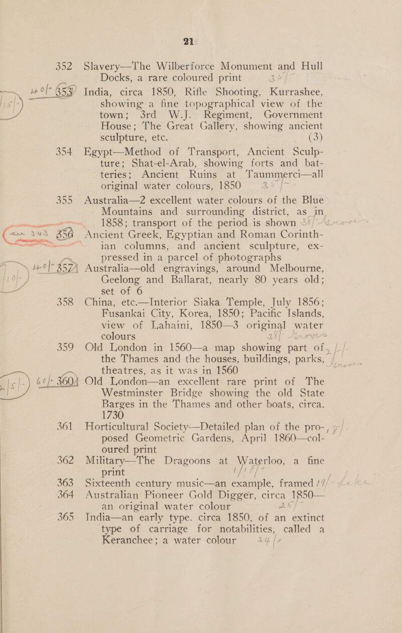 Son —~ wel 65H BD erg 354 350 309 fel) oo er 361 362 | 363 364  365 21: Slavery—The Wilberforce Monument and Hull Docks, a rare coloured print : showing a fine topographical view of the town; 3rd W.J. Regiment, Government House; The Great Gallery, showing ancient sculpture, etc. (3) Egypt—Method of Transport, Ancient Sculp- ture; Shat-el-Arab, showing forts and _ bat- teries; Ancient Ruins A Taummerci—all original water colours, 1850 Bs Mountains and surrounding district, as_in 1858; transport of the period is shown 3%) ~~ _ Ancient Greek, Egyptian and Roman Corinth- ian columns, and ancient sculpture, ex- pressed in a parcel of photographs Geelong and Ballarat, nearly 80 years old; Set. Of 6 China, etc.—Interior Siaka Temple, July 1856; Fusankai City, Korea, 1850; Pacific Islands, view of Lahaini, 1850—3 oe water colours ; theatres, as it was in 1560 Old London—an excellent rare print of The Westminster Bridge showing the old State a in the Thames and other boats, circa. 1730 Horticultural Society—Detailed plan of the pro-, ; posed Geometric Gardens, April 1860—col- oured print Military—The Dragoons at Waterloo, a fine print Lf! bf Sixteenth century music—an example, framed /7/ Australian Pioneer Gold Digger, circa 1850— an original water colour 2! India—an early type. circa 1850, of an extinct ‘type of carriage for notabilities, called a Keranchee; a water colour Qf 7