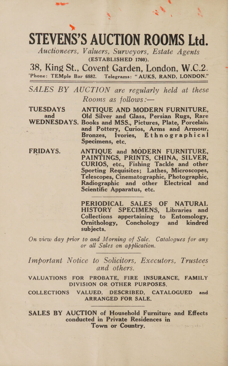 as, Be = Fgh &gt; STEVENS’S AUCTION ROOMS Ltd. Auctioneers, Valuers, Surveyors, Estate eas (ESTABLISHED 1760). 38, King St., Covent Garden, London, W.C.2. Phone: TEMple ie 6882. Telegrams: “AUKS, RAND, LONDON.” SALES BY AUCTION are regularly held at these Rooms as follows :— TUESDAYS ANTIQUE AND MODERN FURNITURE, and Old Silver and Glass, Persian Rugs, Rare WEDNESDAYS. Books and MSS., Pictures, Plate, Porcelain : and Pottery, Curios, Arms and Armour, Bronzes, Ivories, Ethnographical Specimens, etc. FRIDAYS. ANTIQUE and MODERN FURNITURE, PAINTINGS, PRINTS, CHINA, SILVER, CURIOS, etc., Fishing Tackle and other Sporting Requisites; Lathes, Microscopes, Telescopes, Cinematographic, Photographic, Radiographic and other Electrical and Scientific Apparatus, etc. PERIODICAL SALES OF NATURAL HISTORY SPECIMENS, Libraries and Collections appertaining to Entomology, Ornithology, Conchology and_ kindred subjects, On view day prior to and Morning of Sale. Catalogues for any or all Sales on application.  Important Notice to Solicitors, Executors, T rustees and others. VALUATIONS FOR PROBATE, FIRE INSURANCE, FAMILY DIVISION OR OTHER PURPOSES. COLLECTIONS VALUED, DESCRIBED, CATALOGUED and ARRANGED FOR SALE. SALES BY AUCTION of Household ianeee 3 2a Effects conducted in Private Residences in Town or Country.