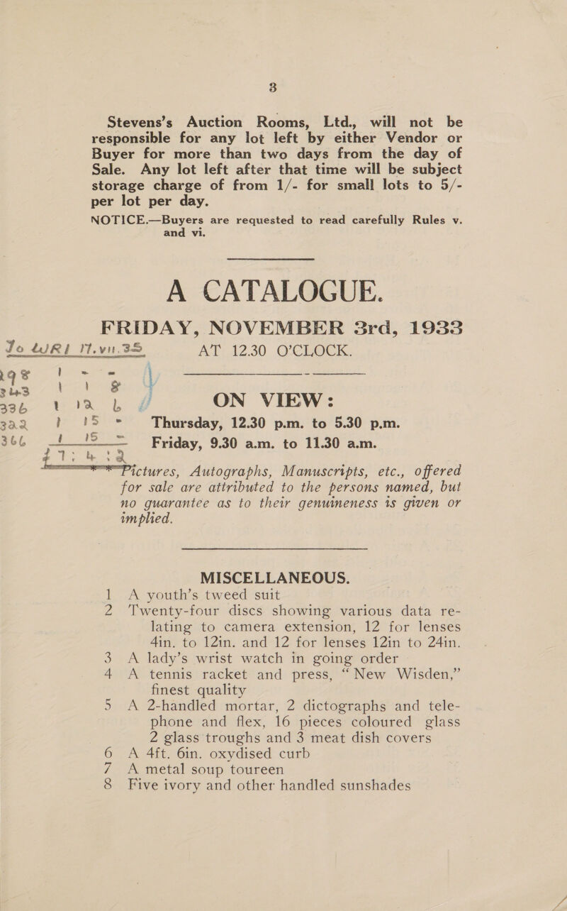 Stevens’s Auction Rooms, Ltd, will not be responsible for any lot left by either Vendor or Buyer for more than two days from the day of Sale. Any lot left after that time will be subject storage charge of from 1/- for small lots to 5/- per lot per day. NOTICE.—Buyers are requested to read carefully Rules v. and vi. A CATALOGUE. FRIDAY, NOVEMBER 38rd, 1933  Jo WR? I.vn.38 AT 12.30 O?CLOCK. qe brs fo —————- ae ee | ON VIEW: wa, -% Je &amp; -¢ | : 322 i ° - Thursday, 12.30 p.m. to 5.30 p.m. 366 ae ae Friday, 9.30 a.m. to 11.30 a.m.  ictures, Autographs, Manuscripts, etc., offered for sale are attributed to the persons named, but no guarantee as to their genuimeness 1s given or implied. MISCELLANEOUS. 1 A youth’s tweed suit 2 Twenty-four discs showing various data re- lating to camera extension, 12 for lenses 4in. to 12in. and 12 for lenses 12in to 24in. A lady’s wrist watch in going order A tennis racket and press, “ New Wisden,” finest quality 5 A 2-handled mortar, 2 dictographs and tele- phone and flex, 16 pieces coloured glass 2 glass troughs and 3 meat dish covers A 4ft. 6in. oxydised curb A metal soup toureen Five ivory and other handled sunshades Kw OONIO