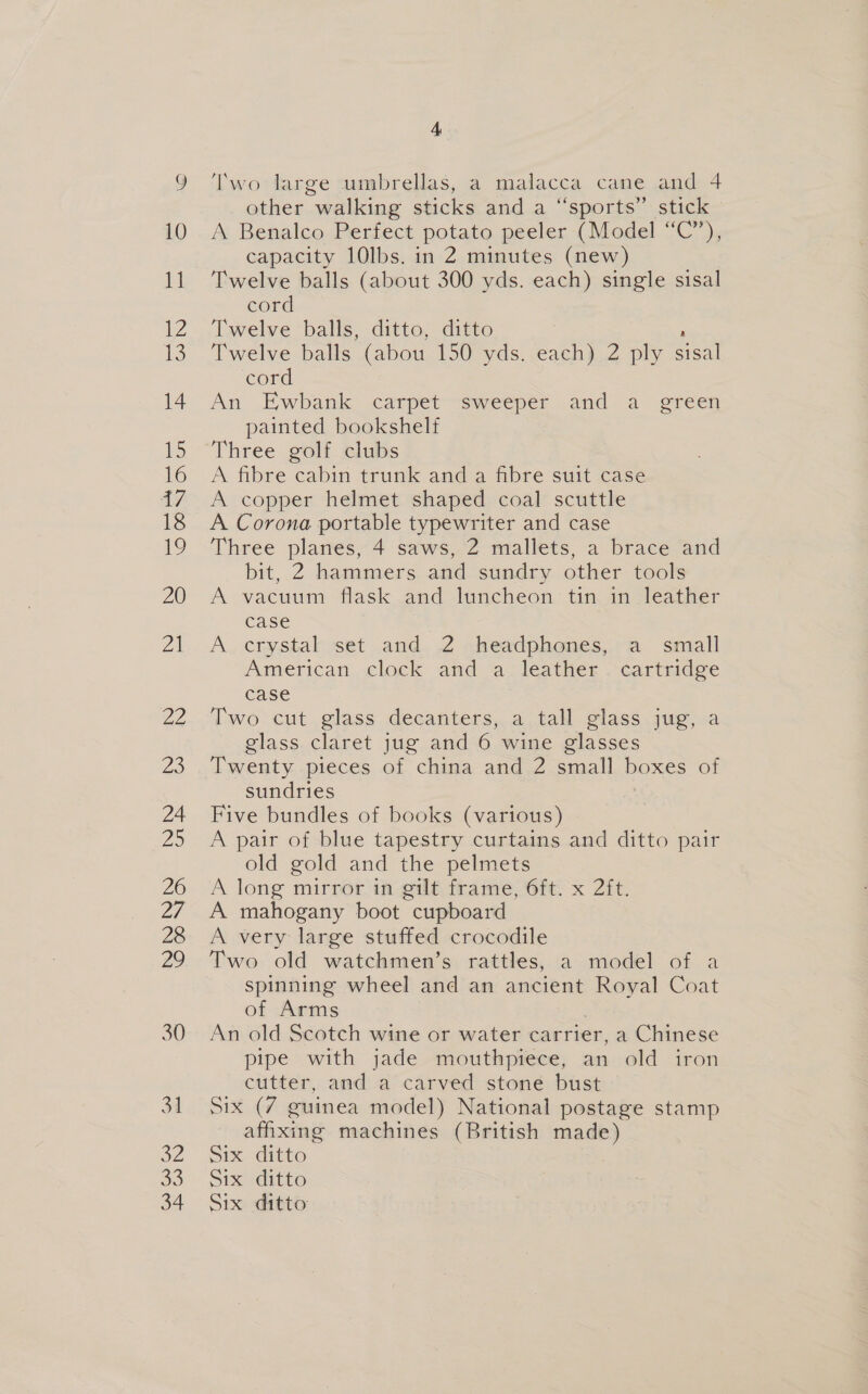 30 3d a4 33 34 4 Two large umbrellas, a malacca cane and 4 other walking sticks and a “sports” stick A Benalco Perfect potato peeler (Model “C”), capacity 10lbs. in 2 minutes (new) Twelve balls (about 300 yds. each) single sisal cord Twelve balls, ditto, ditto Twelve balls (abou 150 yds. each) 2 ply aie cord An Ewbank carpet sweeper and a green painted bookshelf Three golf clubs A fibre cabin trunk and a fibre suit case A copper helmet shaped coal scuttle A Corona portable typewriter and case Three planes, 4 saws, 2 mallets, a brace and bit, 2 hammers and sundry other tools A vacuum flask and luncheon tin in leather case A crystal set and 2 headphones, a small American. clock and a leather . cartridge case Two cut glass decanters, a tall glass jug, a glass claret jug and 6 wine glasses Twenty pieces of china and 2 small ee of sundries Five bundles of books (various) A pair of blue tapestry curtains and ditto pair old gold and the pelmets A long mirror in gilt frame, 6ft. x 2ft. A mahogany boot cupboard A very large stuffed crocodile Two old watchmen’s rattles, a model of a spinning wheel and an ancient Royal Coat of Arms An old Scotch wine or water carrier, a Chinese pipe with jade mouthpiece, an old iron cutter, and a carved stone bust Six (7 guinea model) National postage stamp affixing machines (British made) Six ditto Six ditto Six ditto