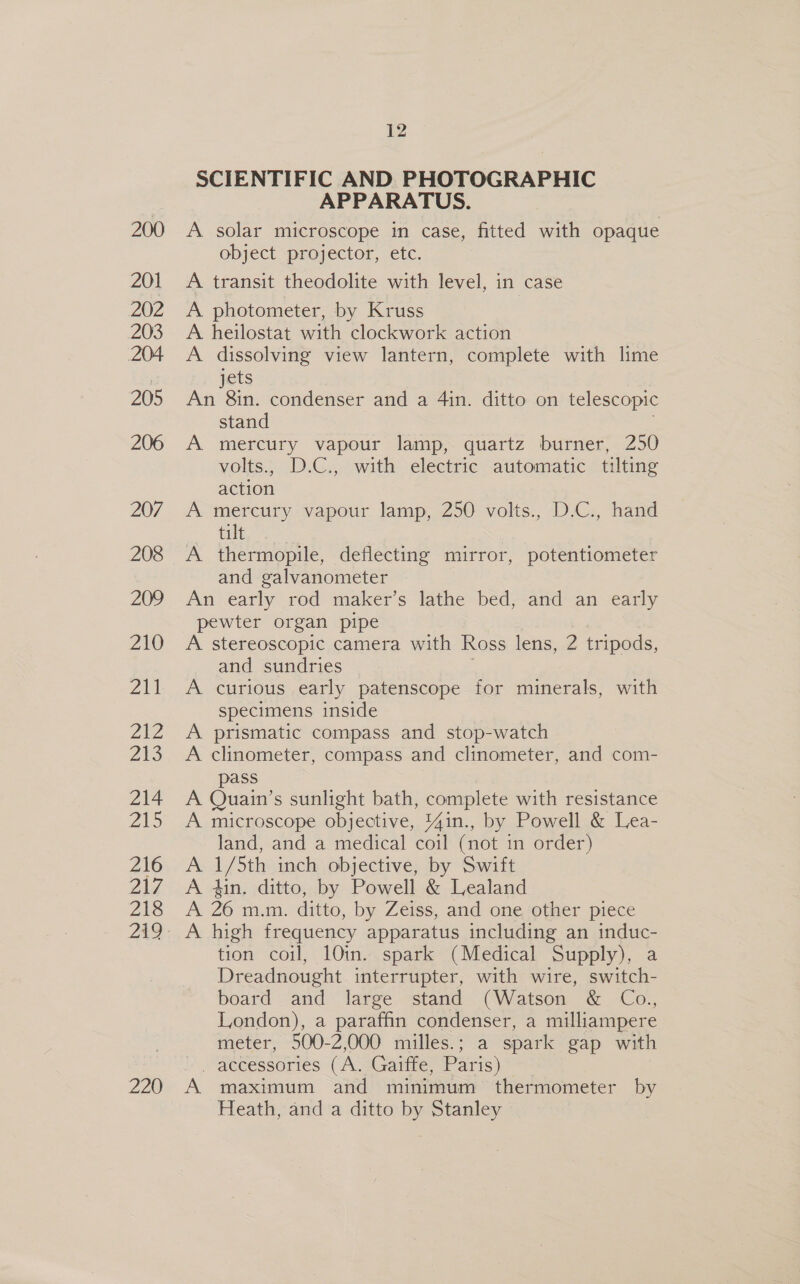 200 201 202 203 204 205 206 207 208 209 210 211 PA 2t3 214 215 216 217 218 220 12 SCIENTIFIC AND PHOTOGRAPHIC APPARATUS. A solar microscope in case, fitted with opaque object projector, etc. A transit theodolite with level, in case A. photometer, by Kruss A heilostat with clockwork action A dissolving view lantern, complete with lime jets An 8in. condenser and a 4in. ditto on telescopic stand A mercury vapour lamp, quartz burner, 250 volts., D.C., with electric automatic tilting action ; A mercury vapour lamp, 250 volts., D.C., hand tilt A thermopile, deflecting mirror, potentiometer and galvanometer An early rod maker’s lathe bed, and an early pewter organ pipe A stereoscopic camera with Ross lens, 2 tripods, and sundries 3 A curious early patenscope for minerals, with specimens inside A prismatic compass and stop-watch A clinometer, compass and clinometer, and com- pass A Quain’s sunlight bath, complete with resistance A microscope objective, 44in., by Powell &amp; Lea- land, and a medical coil (not in order) A 1/5th inch objective, by Swift A 4in. ditto, by Powell &amp; Lealand A 26 m.m. ditto, by Zeiss, and one other piece A high frequency apparatus including an induc- tion coil, 10in. spark (Medical Supply), a Dreadnought interrupter, with wire, switch- board and large stand (Watson &amp; Co., London), a paraffin condenser, a milliampere meter, 500-2,000 milles.; a spark gap with V accessories (A SGante, Paris) A maximum and minimum thermometer by Heath, and a ditto by Stanley