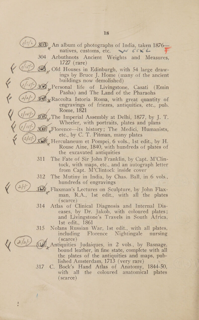 | 1h, ‘30 An album of photographs of India, taken 1876—. natives, customs, etc. wf CCX 304 Arbuthnots Ancient Weights and Measures, 1727 (rare) . Old Houses in Edinburgh, with 54 large draw- a ings by Bruce J. Home (many of the ancient 4 ay on buildings now demolished) : WFP 6 »- Personal life of Livingstone, Casati (Emin Pasha) and The Land of the Pharaohs ¢ CIDE: ig Raccolta Istoria Roma, with great quantity of engravings of friezes, antiquities, etc., pub. j sp) Rome, 1821 ¢ Go a The Imperial Assembly at Delhi, ber] wy J.T, f) Wheeler, with portraits, plates and plans ¢ @/ Hla | history; The Medici, Humanists, % etc., by C. T. Pitman, many plates ) Gh e Herculaneum et Pompei, 6 vols., lst edit., by H. Rouse Aine, 1840, with hundreds of plates of the excavated antiquities 311 The Fate of Sir John Franklin, by Capt. M’Clin- tock, with maps, etc., and an autograph letter from Capt. M’Clintock inside cover 312 The Mutiny in India, by Chas. Ball, in 6 vols., oe, Poa hundreds of engravings 4 (3 |) Flaxman’s Lectures on Sculpture, by John Flax- &lt; man, R.A. lst. edit, = wath * all the plates (scarce) 314 Atlas of Clinical Diagnosis and Internal Dis- eases, by Dr. Jakob, with coloured plates; and Livingstone’s Travels in South Africa, 1st sedit., 1861 315 Nolans Russian War, Ist edit., with all plates, including Florence Nightingale nursing   Pa ¢ C/s7; —s / ~ (scarce) { Ch) Gf Antiquities Judaiques, in 2 vols., by Basnage, “* bound leather, in fine state, complete with all the plates of the antiquities and maps, Dee lished Amsterdam, 1713 (very rare) 317. C. Bock’s Hand Atlas of Anatomy, 1844-50, with all the coloured anatomical plates (scarce)