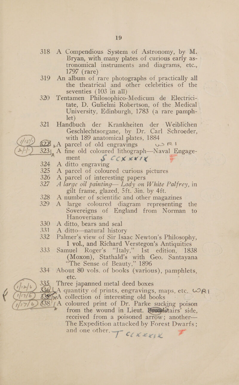318 Siu. 320    324 325 326 o2n I2e ae 330 Bal daz Pd oad oe 19 A Compendious System of Astronomy, by M. Bryan, with many plates of curious early as- tronomical instruments and diagrams, etc., WO) (rare): An album of rare photographs of practically all the theatrical and other celebrities of the seventies (103 in all) Tentamen Philosophico-Medicum de Electrici- tate, D. Gulielmi Robertson, of the Medical University, Edinburgh, 1783 (a rare pamph- let) Handbuch der Krankheiten der Weiblichen Geschlechtsorgane, by Dr. Carl Schroeder, with 189 anatomical plates, 1884 A. fine old coloured ee Nae preter ment § Ccxxery— § A ditto engraving y A. parcel of coloured curious pictures A parcel of interesting papers A large oul painting— Lady on White Palfrey, in gilt frame, glazed, 5ft. 3in. by 4ft. A number of scientific and other magazines A large coloured diagram representing the Sovereigns of England from Norman _ to Hanoverians A ditto, bears and seal A. ditto—natural history Palmer’s view of Sir Isaac Newton’s Philosophy, 1 vol., and Richard Verstegon’s Antiquities Samuel Roger’s “Italy,” 1st edition, 1838 (Moxon), Stathald’s with Geo. Santayana “The Sense of Beauty,” 1896 About 80 vols. of books (various), pamphlets, Che. from the wound in Lieut. Bregelstairs’ side, received from a poisoned arrow; another— The Expedition attacked by Forest Dwarfs; and one other. SS c ra EX € yj ke