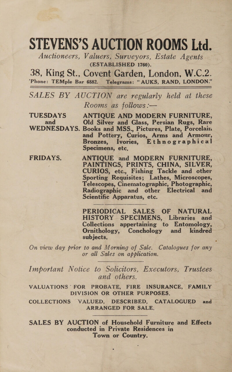 STEVENS’S AUCTION ROOMS Ltd. Auctioneers, Valuers, Surveyors, Estate Agents (ESTABLISHED 1760). 38, King St., Covent Garden, London, W.C.2. Phone: TEMple Bar 6882. Telegrams: “AUKS, RAND, LONDON.” SALES: By AUCT ION are regularly held at these Rooms as follows :— TUESDAYS ANTIQUE AND MODERN FURNITURE, and Old Silver and Glass, Persian Rugs, Rare WEDNESDAYS. Books and MSS., Pictures, Plate, Porcelain and Pottery, Curios, Arms and Armour, Bronzes, Ivories, Ethnographical Specimens, etc, FRIDAYS. ANTIQUE and MODERN FURNITURE, PAINTINGS, PRINTS, CHINA, SILVER, CURIOS, etc., Fishing Tackle and other Sporting Requisites; Lathes, Microscopes, Telescopes, Cinematographic, Photographic, Radiographic and other Electrical and Scientific Apparatus, etc.   PERIODICAL SALES OF NATURAL HISTORY SPECIMENS, Libraries and Collections appertaining to Entomology, Ornithology, Conchology and_ kindred subjects. On view day prior to and Morning of Sale. Catalogues for any or all Sales on application. Important Notice to Sohcitors, Executors, Trustees and others. VALUATIONS FOR PROBATE, FIRE INSURANCE, FAMILY DIVISION OR OTHER PURPOSES. COLLECTIONS VALUED, DESCRIBED, CATALOGUED and ARRANGED FOR SALE. SALES BY AUCTION of Household Furniture and Effects conducted in Private Residences in Town or Country.