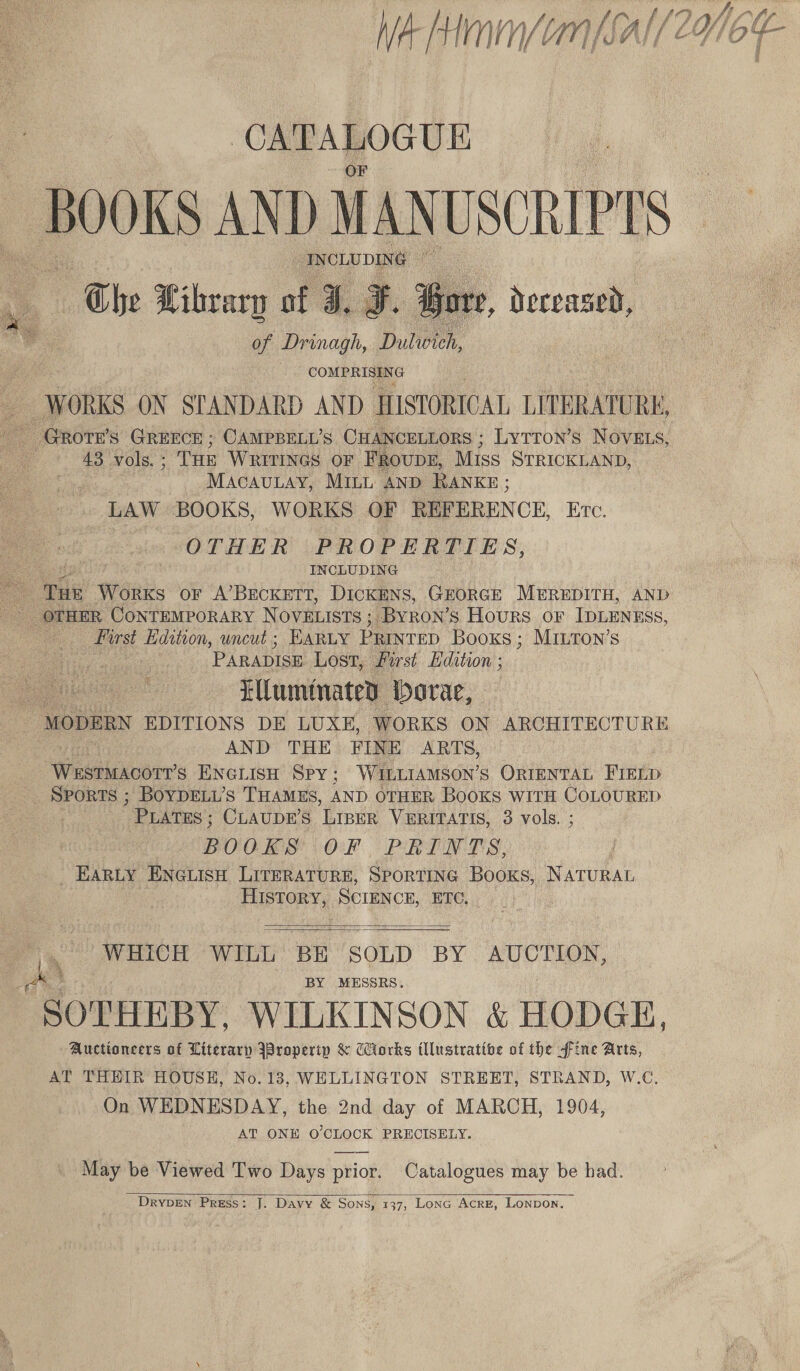 CEEATOCUE BOOKS AND MANUSCRIPTS INCLUDING Che Libvary of J, of Drinagh, Dulwich,   : deceased, share at WORKS ON SIANDARD AND HISTORICAL LITERATURE, ee _Grote’s GREECE ; CAMPBELL’S CHANCELLORS ; LyTTon’s NOVELS, ; 43 vols. ; THE WRITINGS OF FRovDE, Miss STRICKLAND, MACAULAY, MILL AND RANKE ; LAW BOOKS, WORKS OF REFEREN CE, Etc. OTHER PROPERTIES, INCLUDING first Edition, uncut ; EARLY PRINTED Books ; Minton’s PARADISE Lost, Pu st Edition ; ie Eluminatey ‘Dora, MODERN EDITIONS DE LUXE, WORKS ON ARCHITECTURE AND THE FINE ARTS, Wtilaverr’s ENGLISH Spy; WILLIAMSON’s ORIENTAL FIELD Sports ; Boyprti’s THAmEs, AND OTHER Books witH CoLoURED PLATES ; CLAUDE’S LIBER VERITATIS, 3 vols. ; BOOKS OF PRINTS, _ EARLY ENGLISH LITERATURE, SPORTING Books, NATURAL HISToRY, SCIENCE, ETC.   ar WHICH WILL BE SOLD BY AUCTION, BY MESSRS. “SOTHEBY. WILKINSON &amp; HODGH, Auctioneers of Literary IBroperip &amp; Wiorks illustrative of the ffine Arts, AT THHIR HOUSKH, No.13, WELLINGTON STREET, STRAND, W.C, On WEDNESDAY, the 2nd day of MARCH, 1904, AT ONE O'CLOCK PRECISELY. May be Viewed Two Days prior. Catalogues may be bad.  DrypDEn Press: J. Davy &amp; Sons, 137, Lona Acre, Lonpon. ffi a W wate lo