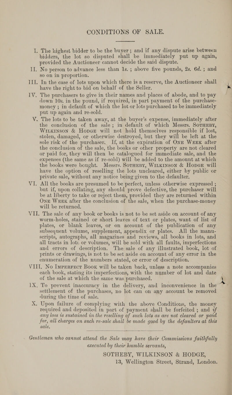 iG ile LIT, LV: ee CONDITIONS OF SALE, The highest bidder to be the buyer; and if any dispute arise between bidders, the lot so disputed shall be immediately put up again, provided the Auctioneer cannot decide the said dispute. No person to advance less than Is. ; above five pounds, 2s. 6d. ; and so on in proportion. In the case of lots upon which there is a reserve, the Auctioneer shall have the right to bid on behalf of the Seller. The purchasers to give in their names and places of abode, and to pay down 10s. in the pound, if required, in part payment of the purchase- money ; in default of which the lot or lots purchased to be immediately put up again and re-sold. The lots to be taken away, at the buyer’s expense, immediately after the conclusion of the sale; in default of which Messrs. SoTHEBy, Witkinson &amp; Hopes will not hold themselves responsible if lost, stolen, damaged, or otherwise destroyed, but they will be left at the sole risk of the purchaser. If, at the expiration of ONE WEEK after the conclusion of the sale, the books or other property are not cleared or paid for, they will then be catalogued for immediate sale, and the expenses (the same as if re-sold) will be added to the amount at which the books were bought. Messrs. SorHesy, WiLKINson &amp; HopceE will have the option of reselling the lots uncleared, either by public or private sale, without any notice being given to the defaulter. All the books are presumed to be perfect, unless otherwise expressed ; but if, upon collating, any should prove defective, the purchaser will be at liberty to take or reject them, provided they are returned within OnE WEEK after the conclusion of the sale, when the purchase-money will be returned. The sale of any book or books is not to be set aside on account of any worm-holes, stained or short leaves of text or plates, want of list of plates, or blank leaves, or on account of the publication of any subsequent volume, supplement, appendix or plates. All the manu- scripts, autographs, all magazines and reviews, all books in lots, and all tracts in lots or volumes, will be sold with all faults, imperfections and errors of description. The sale of any illustrated book, lot of prints or drawings, is not to be set aside on account of any error in the enumeration of the numbers stated, or error of description. 1D.@ each book, stating its imperfections, with the number of lot and date of the sale at which the same was purchased. To prevent inaccuracy in the delivery, and inconvenience in the settlement of the purchases, no lot can on any account be removed during the time of sale. Upon failure of complying with the above Conditious, the money required and deposited in part of payment shall be forfeited ; and f any loss 1s sustained in the reselling of such lots as are not cleared or paid sale,  executed by their humble servants, SOTHEBY, WILKINSON &amp; HODGE, 13, Wellington Street, Strand, London.