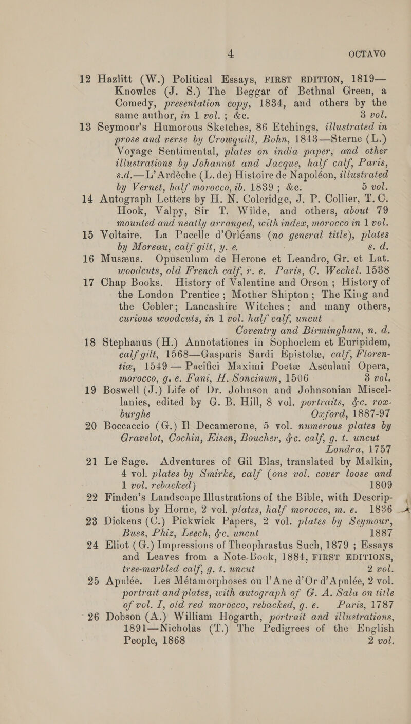 12 13 14 15 16 17 18 19 20 21 22 23 24 26 4 OCTAVO Hazlitt (W.) Political Essays, FIRST EDITION, 1819— Knowles (J. 8.) The Beggar of Bethnal Green, a Comedy, presentation copy, 1834, and others by the same author, in 1 vol.; &amp;c. 3 vol. Seymour's Humorous Sketches, 86 Etchings, illustrated in prose and verse by Crowquill, Bohn, 1848—Sterne (L.) Voyage Sentimental, plates on india paper, and other illustrations by Johannot and Jacque, half calf, Paris, s.d.—L’ Ardéche (L. de) Histoire de Napoléon, allustrated by Vernet, half morocco, ib. 1839; &amp;c. 5 vol. Autograph Letters by H. N. Coleridge, J. P. Collier, T. C. Hook, Valpy, Sir T. Wilde, and others, about 79 mounted and neatly arranged, with index, morocco in 1 vol. Voltaire. La Pucelle d’Orléans oe general title), es by Moreau, calf gilt, y. e. Snid Museeus. Opusculum de Herone et Leandro, Gr. et Lat. woodcuts, old French calf, r.e. Paris, C. Wechel. 1588 Chap Books. History of Valentine and Orson ; History of the London Prentice ; Mother Shipton; The King and the Cobler; Lancashire Witches; and many others, curious woodcuts, in 1 vol. half calf, uncut Coventry and Birmingham, n. d. Stephanus (H.) Annotationes in Sophoclem et Euripidem, calf gilt, 1568—Gasparis Sardi Hpistole, calf, Floren- tie, 1549 — Pacifici Maximi Poete Asculani Opera, morocco, g.é. Kani, H. Soncinum, 1506 3 vol. Boswell (J.) Life of Dr. Johnson and Johnsonian Miscel- lanies, edited by G. B. Hill, 8 vol. portraits, gc. rou- burghe Oxford, 1887-97 Boceaccio (G.) Il Decamerone, 5 vol. numerous plates by Gravelot, Cochin, Eisen, Boucher, §c. calf, g. t. uncut Londra, 1757 Le Sage. Adventures of Gil Blas, translated by Malkin, 4 vol. plates by Smirke, calf (one vol. cover loose and 1 vol. rebacked) 1809 Finden’s Landscape Illustrations of the Bible, with Descrip- Dickens (C.) Pickwick Papers, 2 vol. plates by Seymour, Buss, Phiz, Leech, &amp;c. uncut 1887 Eliot (G.) Impressions of Theophrastus Such, 1879 ; Essays and Leaves from a Note-Book, 1884, FIRST EDITIONS, tree-marbled calf, g. t. uncut 2 vol. portrait and plates, with autograph of G. A. Sala on title of vol. I, old red morocco, rebacked, g.e. Paris, 1787 Dobson (A.) William Hogarth, portrait and illustrations, 1891—Nicholas (T.) The Pedigrees of the English People, 1868 2 vol. a